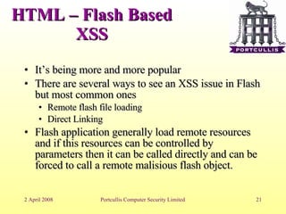 HTML – Flash Based XSS It’s being more and more popular There are several ways to see an XSS issue in Flash but most common ones Remote flash file loading Direct Linking Flash application generally load remote resources and if this resources can be controlled by parameters then it can be called directly and can be forced to call a remote malisious flash object. 