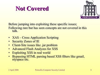 Not Covered Before jumping into exploiting these specific issues; Following rare but has seen concepts are not covered in this talk. XAS – Cross Application Scripting Security Zones of IE Client-Site issues like .jar problem Advanced Flash Analyzes for XSS Exploiting XSS in real world Bypassing HTML parsing based XSS filters like gmail, myspace etc. 
