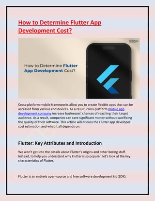 How to Determine Flutter App
Development Cost?
Cross-platform mobile frameworks allow you to create flexible apps that can be
accessed from various end devices. As a result, cross-platform mobile app
development company increase businesses’ chances of reaching their target
audience. As a result, companies can save significant money without sacrificing
the quality of their software. This article will discuss the Flutter app developer
cost estimation and what it all depends on.
Flutter: Key Attributes and Introduction
We won’t get into the details about Flutter’s origins and other boring stuff.
Instead, to help you understand why Flutter is so popular, let’s look at the key
characteristics of Flutter.
Flutter is an entirely open-source and free software development kit (SDK).
 