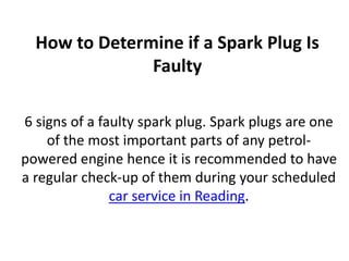 How to Determine if a Spark Plug Is
Faulty
6 signs of a faulty spark plug. Spark plugs are one
of the most important parts of any petrol-
powered engine hence it is recommended to have
a regular check-up of them during your scheduled
car service in Reading.
 