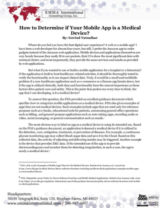 How to Determine if Your Mobile App is a Medical
Device?
By: Govind Yatnalkar
Where do you feel you have the best digital user experience? A web or a mobile app? I
have been a web developer for almost four years, but still, I prefer the Amazon app to order
gadgets instead of the Amazon web application. Mobile devices and applications themselves are
very handy because they easily fit in our pockets, their UIs show the most significant data with
minimal clutter, and most importantly, they provide the same services and results as provided
by web applications.
But what if you wanted to use or build a mobile application for a hospital or a laboratory?
If the application is built to host healthcare-related activities, it should be thoroughly tested to
verify the functionality as it can impact clinical data. Truly, it would be a small and rectifiable
problem if a non-healthcare application such as e-commerce or a finance app breaks down, but
if the app is utilized clinically, both data and functionality have the utmost importance as these
factors drive patient care and safety. This is the point that pushes me every time to think, the
app that I am developing, is it a medical device?
To answer this question, the FDA provided an excellent guidance document which
specifies how to categorize mobile applications as a medical device. FDA also gives examples of
apps that are not medical devices. Such examples include apps that are used only for reference
purposes such as e-books, educational tools for patients, automating general office operations
such as billing, and general-purpose applications such as note-taking apps, recording audio or
video, social messaging, or general communication such as emails.1
The most obvious way to label an app as a medical device is using its intended use. Based
on the FDA’s guidance document, an application is deemed a medical device if it is utilized in
the detection, cure, mitigation, treatment, or prevention of diseases. For example, a continuous
glucose monitoring app may collect blood-sugar data and save it in the Cloud. Based on this
collected data, the activity of adjusting and delivering insulin may be triggered. Another example
is the device that provides EKG data. If the intended use of the app is to provide
electrocardiograms and monitor them for detecting irregularities, in such a case, the app is
surely a medical device.2
1
FDA (July 2018). Examples of Mobile Apps ThatAre Not Medical Devices. Retrieved on January24th, 2020from
https://www.fda.gov/medical-devices/device-software-functions-including-mobile-medical-applications/examples-mobile-apps-
are-not-medical-devices.
2 FDA (September 2019). Policy for Device Software Functions and Mobile Medical Applications. Retrieved on January24th, 2020
from https://www.fda.gov/regulatory-information/search-fda-guidance-documents/policy-device-software-functions-and-mobile-
m edical-applications.
 