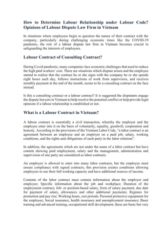 How to Determine Labour Relationship under Labour Code?
Opinions of Labour Dispute Law Firm in Vietnam
In situations where employees begin to question the nature of their contract with the
company, particularly during challenging economic times like the COVID-19
pandemic, the role of a labour dispute law firm in Vietnam becomes crucial in
safeguarding the interests of employees.
Labour Contract of Consulting Contract?
During Covid pandemic, many companies face economic challenges that need to reduce
the high paid workers’ cost. There are situations which dispute arisen and the employee
started to realize that the contract he or she signs with the company he or she spends
eight hours each day, follows instructions of work from supervisors, and receives
monthly payment at the end of the month, seems to be a consulting contract on the face
instead.
Is this a consulting contract or a labour contract? It is suggested the disputants engage
the dispute lawyers in Vietnam to help resolve the potential conflict or help provide legal
opinions if a labour relationship is established or not.
What is a Labour Contract in Vietnam?
A labour contract is essentially a civil transaction, whereby the employer and the
employee enter into it on the basis of voluntarily, equality, goodwill, cooperation and
honesty. According to the provisions of the Vietnam Labor Code, “a labor contract is an
agreement between an employee and an employer on a paid job, salary, working
conditions, and the rights and obligations of each party in the labor relations”.
In addition, the agreements which are not under the name of a labor contract but have
content showing paid employment, salary and the management, administration and
supervision of one party are considered as labor contracts.
An employee is allowed to enter into many labor contracts, but the employee must
ensure compliance with signed contracts, this provision creates conditions allowing
employees to use their full working capacity and have additional sources of income.
Contents of the labor contract must contain information about the employer and
employee; Specific information about the job and workplace; Duration of the
employment contract; Job- or position-based salary, form of salary payment, due date
for payment of salary, allowances and other additional payments; Regimes for
promotion and pay rise; Working hours, rest periods; Personal protective equipment for
the employee; Social insurance, health insurance and unemployment insurance; Basic
training and advanced training, occupational skill development, these are basic but very
 