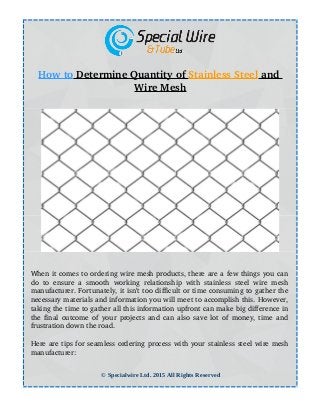How to    Determine Quantity of    Stainless Steel    and 
Wire Mesh
When it comes to ordering wire mesh products, there are a few things you can
do to ensure a smooth working relationship with stainless steel wire mesh
manufacturer. Fortunately, it isn’t too difficult or time consuming to gather the
necessary materials and information you will meet to accomplish this. However,
taking the time to gather all this information upfront can make big difference in
the final outcome of your projects and can also save lot of money, time and
frustration down the road.
Here are tips for seamless ordering process with your stainless steel wire mesh
manufacturer:
© Specialwire Ltd. 2015 All Rights Reserved
 