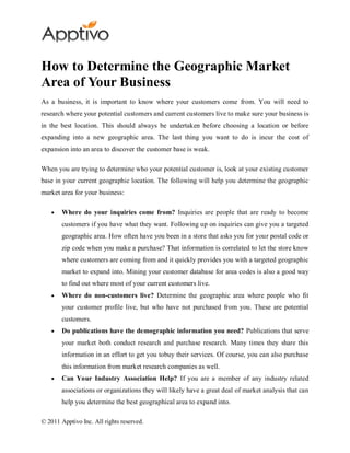 How to Determine the Geographic Market
Area of Your Business
As a business, it is important to know where your customers come from. You will need to
research where your potential customers and current customers live to make sure your business is
in the best location. This should always be undertaken before choosing a location or before
expanding into a new geographic area. The last thing you want to do is incur the cost of
expansion into an area to discover the customer base is weak.

When you are trying to determine who your potential customer is, look at your existing customer
base in your current geographic location. The following will help you determine the geographic
market area for your business:

        Where do your inquiries come from? Inquiries are people that are ready to become
        customers if you have what they want. Following up on inquiries can give you a targeted
        geographic area. How often have you been in a store that asks you for your postal code or
        zip code when you make a purchase? That information is correlated to let the store know
        where customers are coming from and it quickly provides you with a targeted geographic
        market to expand into. Mining your customer database for area codes is also a good way
        to find out where most of your current customers live.
        Where do non-customers live? Determine the geographic area where people who fit
        your customer profile live, but who have not purchased from you. These are potential
        customers.
        Do publications have the demographic information you need? Publications that serve
        your market both conduct research and purchase research. Many times they share this
        information in an effort to get you tobuy their services. Of course, you can also purchase
        this information from market research companies as well.
        Can Your Industry Association Help? If you are a member of any industry related
        associations or organizations they will likely have a great deal of market analysis that can
        help you determine the best geographical area to expand into.

© 2011 Apptivo Inc. All rights reserved.
 