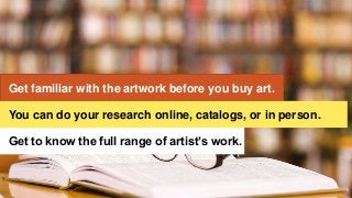 Get familiar with the artwork before you buy art.
Get to know the full range of artist’s work.
You can do your research online, catalogs, or in person.
 
