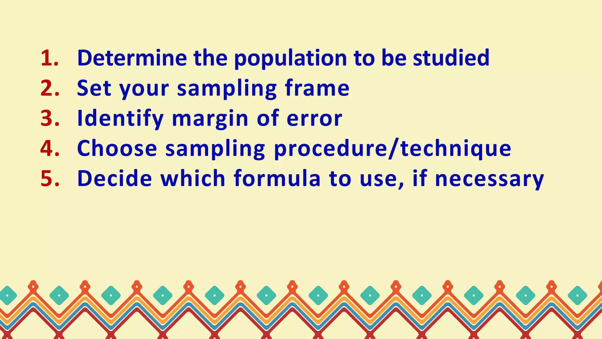 1. Determine the population to be studied
2. Set your sampling frame
3. Identify margin of error
4. Choose sampling procedure/technique
5. Decide which formula to use, if necessary