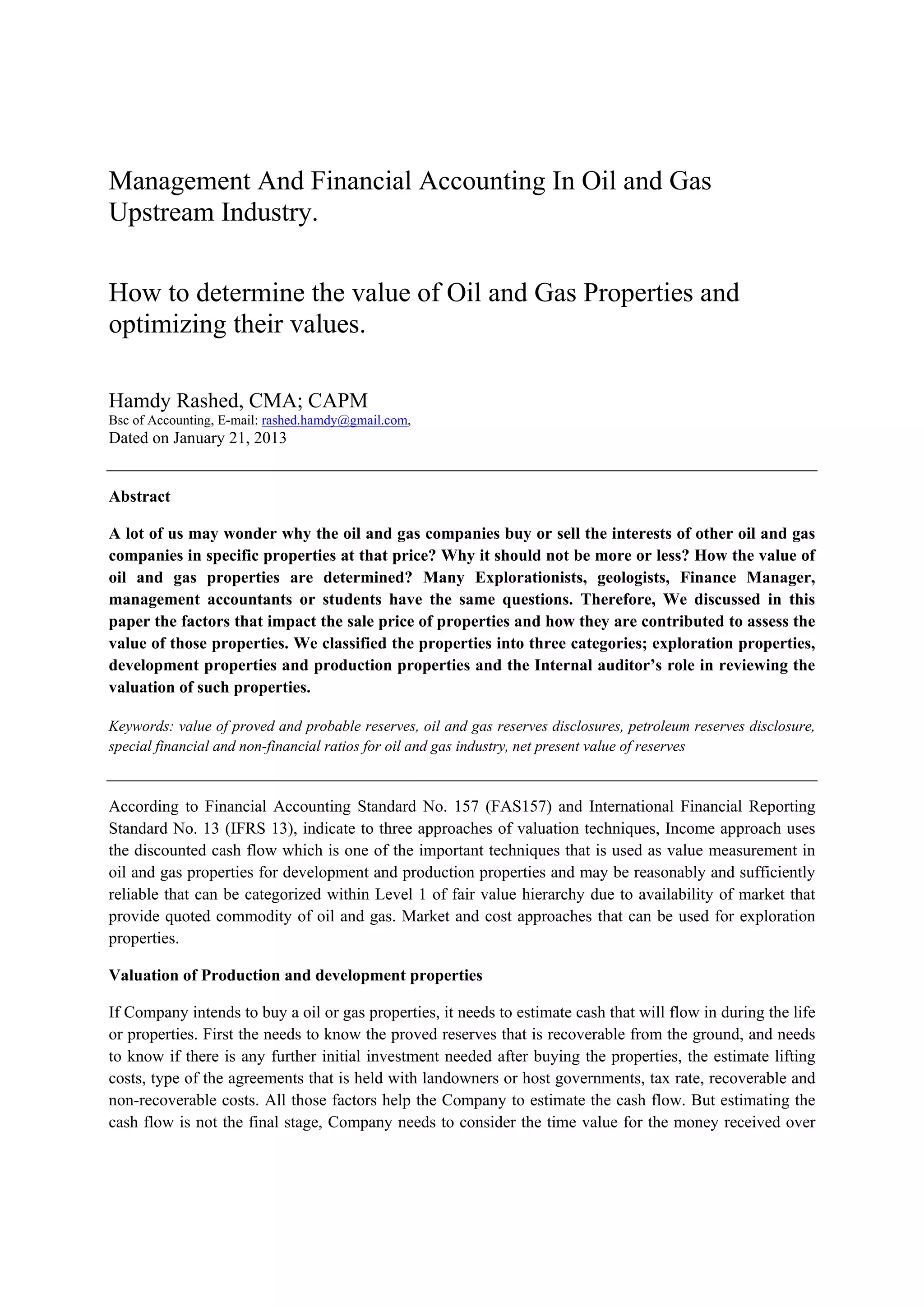 Management And Financial Accounting In Oil and Gas
Upstream Industry.
How to determine the value of Oil and Gas Properties and
optimizing their values.
Hamdy Rashed, CMA; CAPM
Bsc of Accounting, E-mail: rashed.hamdy@gmail.com,
Dated on January 21, 2013
Abstract
A lot of us may wonder why the oil and gas companies buy or sell the interests of other oil and gas
companies in specific properties at that price? Why it should not be more or less? How the value of
oil and gas properties are determined? Many Explorationists, geologists, Finance Manager,
management accountants or students have the same questions. Therefore, We discussed in this
paper the factors that impact the sale price of properties and how they are contributed to assess the
value of those properties. We classified the properties into three categories; exploration properties,
development properties and production properties and the Internal auditor’s role in reviewing the
valuation of such properties.
Keywords: value of proved and probable reserves, oil and gas reserves disclosures, petroleum reserves disclosure,
special financial and non-financial ratios for oil and gas industry, net present value of reserves
According to Financial Accounting Standard No. 157 (FAS157) and International Financial Reporting
Standard No. 13 (IFRS 13), indicate to three approaches of valuation techniques, Income approach uses
the discounted cash flow which is one of the important techniques that is used as value measurement in
oil and gas properties for development and production properties and may be reasonably and sufficiently
reliable that can be categorized within Level 1 of fair value hierarchy due to availability of market that
provide quoted commodity of oil and gas. Market and cost approaches that can be used for exploration
properties.
Valuation of Production and development properties
If Company intends to buy a oil or gas properties, it needs to estimate cash that will flow in during the life
or properties. First the needs to know the proved reserves that is recoverable from the ground, and needs
to know if there is any further initial investment needed after buying the properties, the estimate lifting
costs, type of the agreements that is held with landowners or host governments, tax rate, recoverable and
non-recoverable costs. All those factors help the Company to estimate the cash flow. But estimating the
cash flow is not the final stage, Company needs to consider the time value for the money received over
 