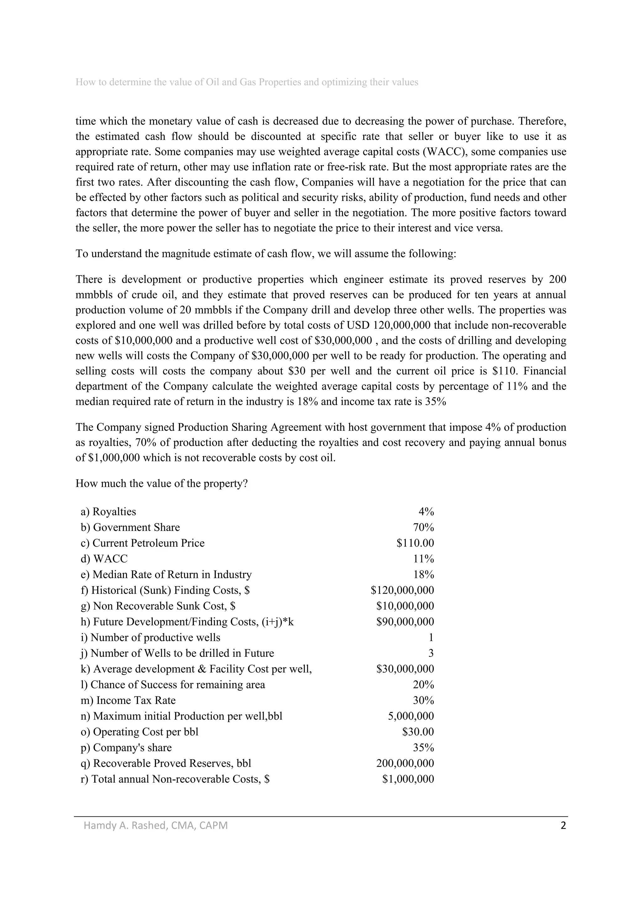 How to determine the value of Oil and Gas Properties and optimizing their values 
Hamdy A. Rashed, CMA, CAPM                                                                                                   2 
time which the monetary value of cash is decreased due to decreasing the power of purchase. Therefore,
the estimated cash flow should be discounted at specific rate that seller or buyer like to use it as
appropriate rate. Some companies may use weighted average capital costs (WACC), some companies use
required rate of return, other may use inflation rate or free-risk rate. But the most appropriate rates are the
first two rates. After discounting the cash flow, Companies will have a negotiation for the price that can
be effected by other factors such as political and security risks, ability of production, fund needs and other
factors that determine the power of buyer and seller in the negotiation. The more positive factors toward
the seller, the more power the seller has to negotiate the price to their interest and vice versa.
To understand the magnitude estimate of cash flow, we will assume the following:
There is development or productive properties which engineer estimate its proved reserves by 200
mmbbls of crude oil, and they estimate that proved reserves can be produced for ten years at annual
production volume of 20 mmbbls if the Company drill and develop three other wells. The properties was
explored and one well was drilled before by total costs of USD 120,000,000 that include non-recoverable
costs of $10,000,000 and a productive well cost of $30,000,000 , and the costs of drilling and developing
new wells will costs the Company of $30,000,000 per well to be ready for production. The operating and
selling costs will costs the company about $30 per well and the current oil price is $110. Financial
department of the Company calculate the weighted average capital costs by percentage of 11% and the
median required rate of return in the industry is 18% and income tax rate is 35%
The Company signed Production Sharing Agreement with host government that impose 4% of production
as royalties, 70% of production after deducting the royalties and cost recovery and paying annual bonus
of $1,000,000 which is not recoverable costs by cost oil.
How much the value of the property?
a) Royalties 4%
b) Government Share 70%
c) Current Petroleum Price $110.00
d) WACC 11%
e) Median Rate of Return in Industry 18%
f) Historical (Sunk) Finding Costs, $ $120,000,000
g) Non Recoverable Sunk Cost, $ $10,000,000
h) Future Development/Finding Costs, (i+j)*k $90,000,000
i) Number of productive wells 1
j) Number of Wells to be drilled in Future 3
k) Average development & Facility Cost per well, $30,000,000
l) Chance of Success for remaining area 20%
m) Income Tax Rate 30%
n) Maximum initial Production per well,bbl 5,000,000
o) Operating Cost per bbl $30.00
p) Company's share 35%
q) Recoverable Proved Reserves, bbl 200,000,000
r) Total annual Non-recoverable Costs, $ $1,000,000
 