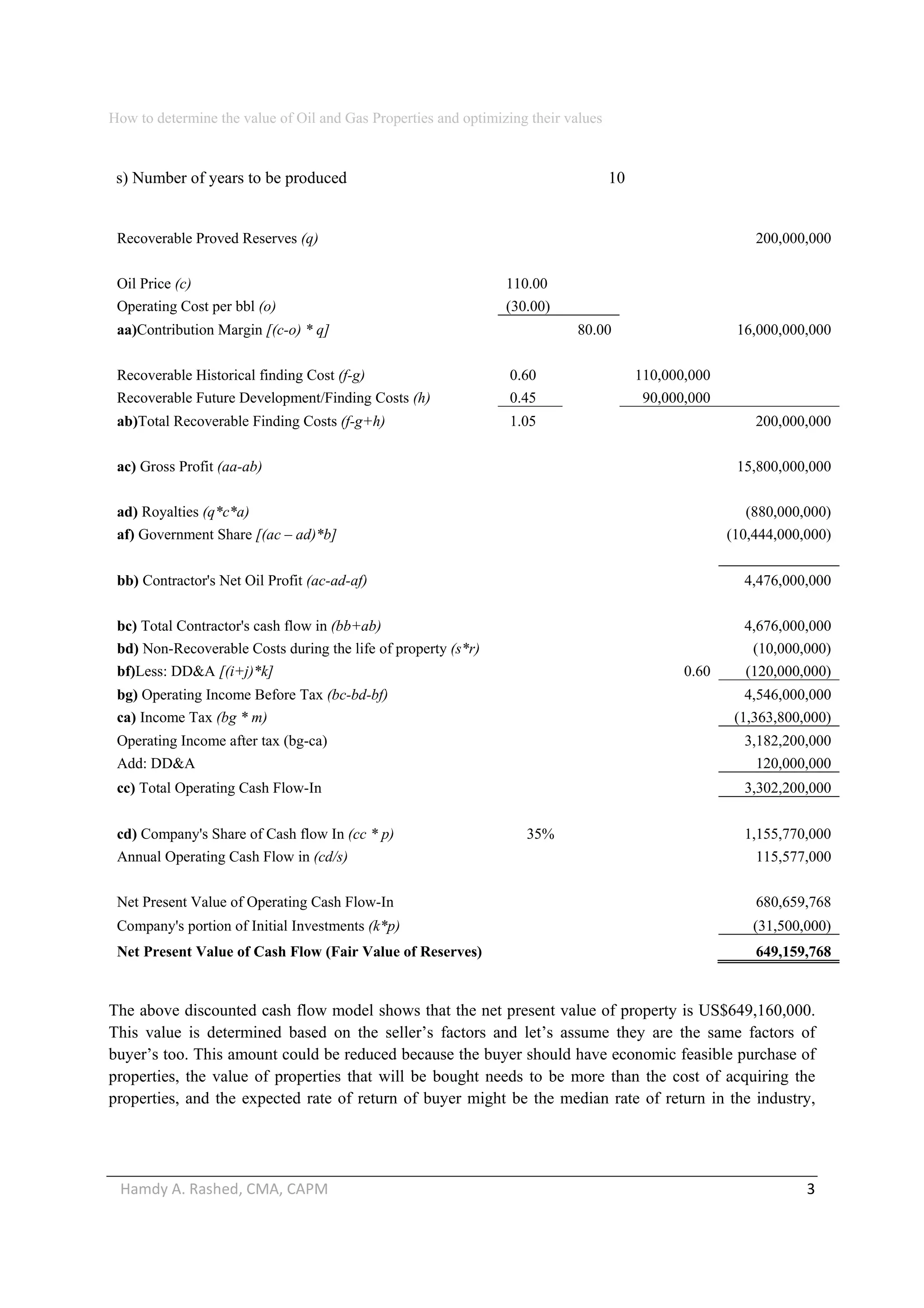 How to determine the value of Oil and Gas Properties and optimizing their values 
Hamdy A. Rashed, CMA, CAPM                                                                                                   3 
s) Number of years to be produced 10
Recoverable Proved Reserves (q) 200,000,000
Oil Price (c) 110.00
Operating Cost per bbl (o) (30.00)
aa)Contribution Margin [(c-o) * q] 80.00 16,000,000,000
Recoverable Historical finding Cost (f-g) 0.60 110,000,000
Recoverable Future Development/Finding Costs (h) 0.45 90,000,000
ab)Total Recoverable Finding Costs (f-g+h) 1.05 200,000,000
ac) Gross Profit (aa-ab) 15,800,000,000
ad) Royalties (q*c*a) (880,000,000)
af) Government Share [(ac – ad)*b] (10,444,000,000)
bb) Contractor's Net Oil Profit (ac-ad-af) 4,476,000,000
bc) Total Contractor's cash flow in (bb+ab) 4,676,000,000
bd) Non-Recoverable Costs during the life of property (s*r) (10,000,000)
bf)Less: DD&A [(i+j)*k] 0.60 (120,000,000)
bg) Operating Income Before Tax (bc-bd-bf) 4,546,000,000
ca) Income Tax (bg * m) (1,363,800,000)
Operating Income after tax (bg-ca) 3,182,200,000
Add: DD&A 120,000,000
cc) Total Operating Cash Flow-In 3,302,200,000
cd) Company's Share of Cash flow In (cc * p) 35% 1,155,770,000
Annual Operating Cash Flow in (cd/s) 115,577,000
Net Present Value of Operating Cash Flow-In 680,659,768
Company's portion of Initial Investments (k*p) (31,500,000)
Net Present Value of Cash Flow (Fair Value of Reserves) 649,159,768
The above discounted cash flow model shows that the net present value of property is US$649,160,000.
This value is determined based on the seller’s factors and let’s assume they are the same factors of
buyer’s too. This amount could be reduced because the buyer should have economic feasible purchase of
properties, the value of properties that will be bought needs to be more than the cost of acquiring the
properties, and the expected rate of return of buyer might be the median rate of return in the industry,
 