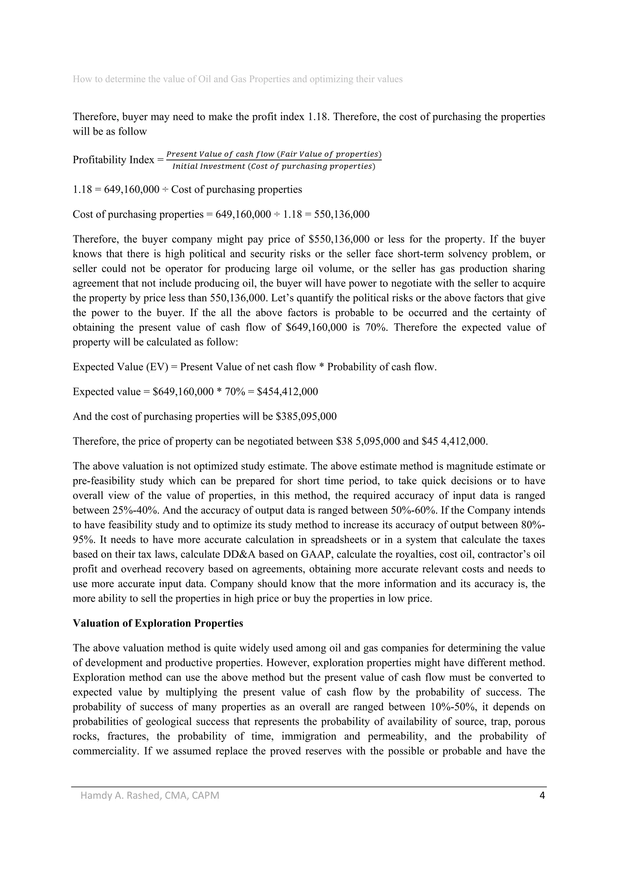 How to determine the value of Oil and Gas Properties and optimizing their values 
Hamdy A. Rashed, CMA, CAPM                                                                                                   4 
Therefore, buyer may need to make the profit index 1.18. Therefore, the cost of purchasing the properties
will be as follow
Profitability Index =
               
         
1.18 = 649,160,000 ÷ Cost of purchasing properties
Cost of purchasing properties = 649,160,000 ÷ 1.18 = 550,136,000
Therefore, the buyer company might pay price of $550,136,000 or less for the property. If the buyer
knows that there is high political and security risks or the seller face short-term solvency problem, or
seller could not be operator for producing large oil volume, or the seller has gas production sharing
agreement that not include producing oil, the buyer will have power to negotiate with the seller to acquire
the property by price less than 550,136,000. Let’s quantify the political risks or the above factors that give
the power to the buyer. If the all the above factors is probable to be occurred and the certainty of
obtaining the present value of cash flow of $649,160,000 is 70%. Therefore the expected value of
property will be calculated as follow:
Expected Value (EV) = Present Value of net cash flow * Probability of cash flow.
Expected value = $649,160,000 * 70% = $454,412,000
And the cost of purchasing properties will be $385,095,000
Therefore, the price of property can be negotiated between $38 5,095,000 and $45 4,412,000.
The above valuation is not optimized study estimate. The above estimate method is magnitude estimate or
pre-feasibility study which can be prepared for short time period, to take quick decisions or to have
overall view of the value of properties, in this method, the required accuracy of input data is ranged
between 25%-40%. And the accuracy of output data is ranged between 50%-60%. If the Company intends
to have feasibility study and to optimize its study method to increase its accuracy of output between 80%-
95%. It needs to have more accurate calculation in spreadsheets or in a system that calculate the taxes
based on their tax laws, calculate DD&A based on GAAP, calculate the royalties, cost oil, contractor’s oil
profit and overhead recovery based on agreements, obtaining more accurate relevant costs and needs to
use more accurate input data. Company should know that the more information and its accuracy is, the
more ability to sell the properties in high price or buy the properties in low price.
Valuation of Exploration Properties
The above valuation method is quite widely used among oil and gas companies for determining the value
of development and productive properties. However, exploration properties might have different method.
Exploration method can use the above method but the present value of cash flow must be converted to
expected value by multiplying the present value of cash flow by the probability of success. The
probability of success of many properties as an overall are ranged between 10%-50%, it depends on
probabilities of geological success that represents the probability of availability of source, trap, porous
rocks, fractures, the probability of time, immigration and permeability, and the probability of
commerciality. If we assumed replace the proved reserves with the possible or probable and have the
 