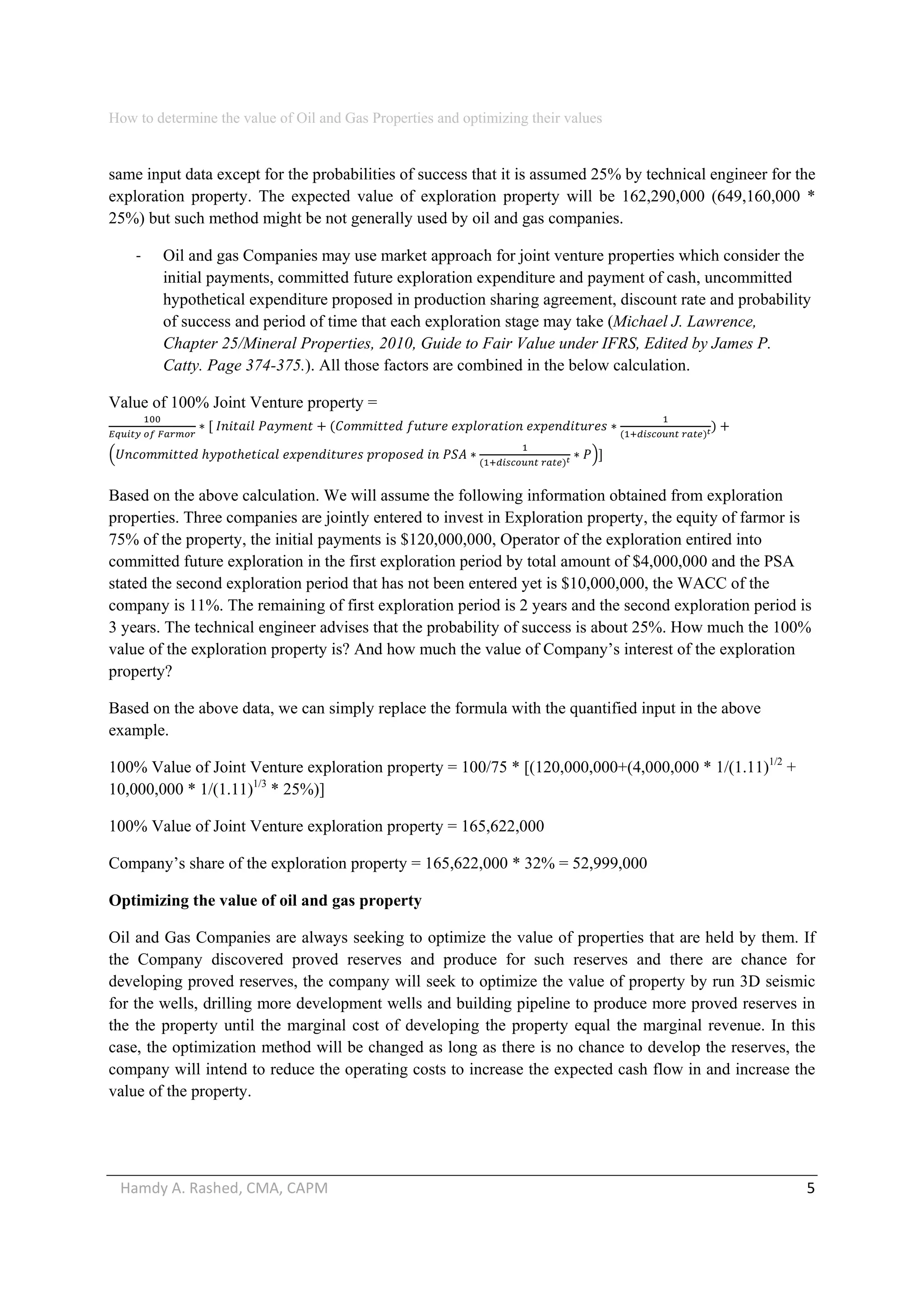 How to determine the value of Oil and Gas Properties and optimizing their values 
Hamdy A. Rashed, CMA, CAPM                                                                                                   5 
same input data except for the probabilities of success that it is assumed 25% by technical engineer for the
exploration property. The expected value of exploration property will be 162,290,000 (649,160,000 *
25%) but such method might be not generally used by oil and gas companies.
‐ Oil and gas Companies may use market approach for joint venture properties which consider the
initial payments, committed future exploration expenditure and payment of cash, uncommitted
hypothetical expenditure proposed in production sharing agreement, discount rate and probability
of success and period of time that each exploration stage may take (Michael J. Lawrence,
Chapter 25/Mineral Properties, 2010, Guide to Fair Value under IFRS, Edited by James P.
Catty. Page 374-375.). All those factors are combined in the below calculation.
Value of 100% Joint Venture property =
   
         
 
         
 
 
Based on the above calculation. We will assume the following information obtained from exploration
properties. Three companies are jointly entered to invest in Exploration property, the equity of farmor is
75% of the property, the initial payments is $120,000,000, Operator of the exploration entired into
committed future exploration in the first exploration period by total amount of $4,000,000 and the PSA
stated the second exploration period that has not been entered yet is $10,000,000, the WACC of the
company is 11%. The remaining of first exploration period is 2 years and the second exploration period is
3 years. The technical engineer advises that the probability of success is about 25%. How much the 100%
value of the exploration property is? And how much the value of Company’s interest of the exploration
property?
Based on the above data, we can simply replace the formula with the quantified input in the above
example.
100% Value of Joint Venture exploration property = 100/75 * [(120,000,000+(4,000,000 * 1/(1.11)1/2
+
10,000,000 * 1/(1.11)1/3
* 25%)]
100% Value of Joint Venture exploration property = 165,622,000
Company’s share of the exploration property = 165,622,000 * 32% = 52,999,000
Optimizing the value of oil and gas property
Oil and Gas Companies are always seeking to optimize the value of properties that are held by them. If
the Company discovered proved reserves and produce for such reserves and there are chance for
developing proved reserves, the company will seek to optimize the value of property by run 3D seismic
for the wells, drilling more development wells and building pipeline to produce more proved reserves in
the the property until the marginal cost of developing the property equal the marginal revenue. In this
case, the optimization method will be changed as long as there is no chance to develop the reserves, the
company will intend to reduce the operating costs to increase the expected cash flow in and increase the
value of the property.
 