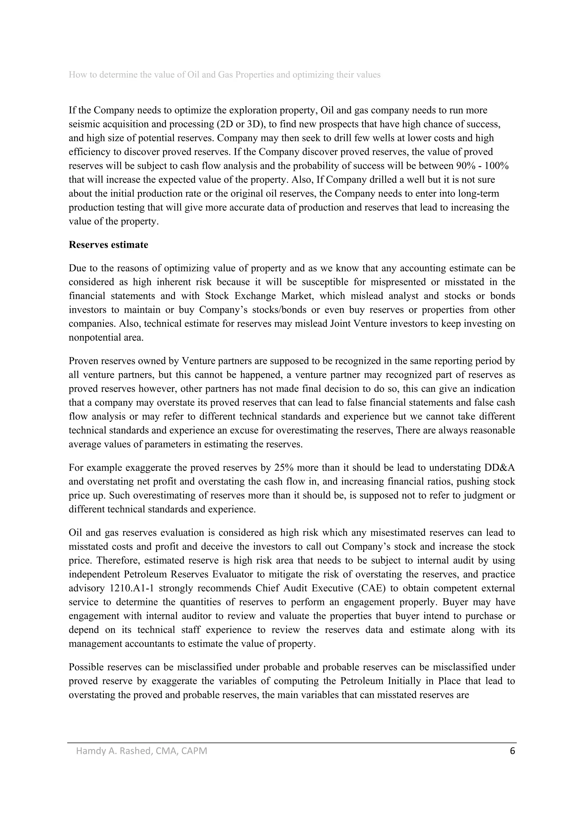 How to determine the value of Oil and Gas Properties and optimizing their values 
Hamdy A. Rashed, CMA, CAPM                                                                                                   6 
If the Company needs to optimize the exploration property, Oil and gas company needs to run more
seismic acquisition and processing (2D or 3D), to find new prospects that have high chance of success,
and high size of potential reserves. Company may then seek to drill few wells at lower costs and high
efficiency to discover proved reserves. If the Company discover proved reserves, the value of proved
reserves will be subject to cash flow analysis and the probability of success will be between 90% - 100%
that will increase the expected value of the property. Also, If Company drilled a well but it is not sure
about the initial production rate or the original oil reserves, the Company needs to enter into long-term
production testing that will give more accurate data of production and reserves that lead to increasing the
value of the property.
Reserves estimate
Due to the reasons of optimizing value of property and as we know that any accounting estimate can be
considered as high inherent risk because it will be susceptible for mispresented or misstated in the
financial statements and with Stock Exchange Market, which mislead analyst and stocks or bonds
investors to maintain or buy Company’s stocks/bonds or even buy reserves or properties from other
companies. Also, technical estimate for reserves may mislead Joint Venture investors to keep investing on
nonpotential area.
Proven reserves owned by Venture partners are supposed to be recognized in the same reporting period by
all venture partners, but this cannot be happened, a venture partner may recognized part of reserves as
proved reserves however, other partners has not made final decision to do so, this can give an indication
that a company may overstate its proved reserves that can lead to false financial statements and false cash
flow analysis or may refer to different technical standards and experience but we cannot take different
technical standards and experience an excuse for overestimating the reserves, There are always reasonable
average values of parameters in estimating the reserves.
For example exaggerate the proved reserves by 25% more than it should be lead to understating DD&A
and overstating net profit and overstating the cash flow in, and increasing financial ratios, pushing stock
price up. Such overestimating of reserves more than it should be, is supposed not to refer to judgment or
different technical standards and experience.
Oil and gas reserves evaluation is considered as high risk which any misestimated reserves can lead to
misstated costs and profit and deceive the investors to call out Company’s stock and increase the stock
price. Therefore, estimated reserve is high risk area that needs to be subject to internal audit by using
independent Petroleum Reserves Evaluator to mitigate the risk of overstating the reserves, and practice
advisory 1210.A1-1 strongly recommends Chief Audit Executive (CAE) to obtain competent external
service to determine the quantities of reserves to perform an engagement properly. Buyer may have
engagement with internal auditor to review and valuate the properties that buyer intend to purchase or
depend on its technical staff experience to review the reserves data and estimate along with its
management accountants to estimate the value of property.
Possible reserves can be misclassified under probable and probable reserves can be misclassified under
proved reserve by exaggerate the variables of computing the Petroleum Initially in Place that lead to
overstating the proved and probable reserves, the main variables that can misstated reserves are
 