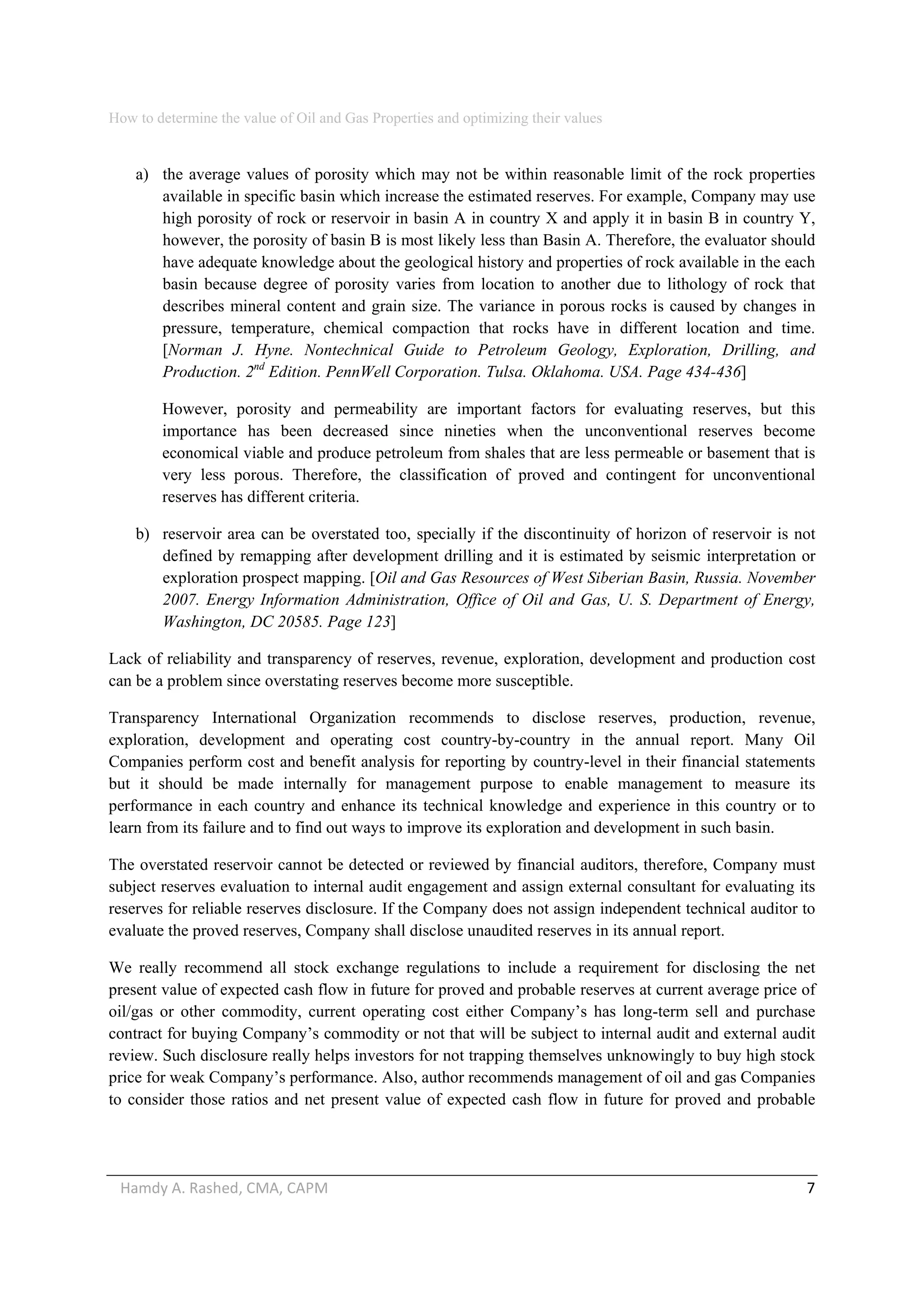 How to determine the value of Oil and Gas Properties and optimizing their values 
Hamdy A. Rashed, CMA, CAPM                                                                                                   7 
a) the average values of porosity which may not be within reasonable limit of the rock properties
available in specific basin which increase the estimated reserves. For example, Company may use
high porosity of rock or reservoir in basin A in country X and apply it in basin B in country Y,
however, the porosity of basin B is most likely less than Basin A. Therefore, the evaluator should
have adequate knowledge about the geological history and properties of rock available in the each
basin because degree of porosity varies from location to another due to lithology of rock that
describes mineral content and grain size. The variance in porous rocks is caused by changes in
pressure, temperature, chemical compaction that rocks have in different location and time.
[Norman J. Hyne. Nontechnical Guide to Petroleum Geology, Exploration, Drilling, and
Production. 2nd
Edition. PennWell Corporation. Tulsa. Oklahoma. USA. Page 434-436]
However, porosity and permeability are important factors for evaluating reserves, but this
importance has been decreased since nineties when the unconventional reserves become
economical viable and produce petroleum from shales that are less permeable or basement that is
very less porous. Therefore, the classification of proved and contingent for unconventional
reserves has different criteria.
b) reservoir area can be overstated too, specially if the discontinuity of horizon of reservoir is not
defined by remapping after development drilling and it is estimated by seismic interpretation or
exploration prospect mapping. [Oil and Gas Resources of West Siberian Basin, Russia. November
2007. Energy Information Administration, Office of Oil and Gas, U. S. Department of Energy,
Washington, DC 20585. Page 123]
Lack of reliability and transparency of reserves, revenue, exploration, development and production cost
can be a problem since overstating reserves become more susceptible.
Transparency International Organization recommends to disclose reserves, production, revenue,
exploration, development and operating cost country-by-country in the annual report. Many Oil
Companies perform cost and benefit analysis for reporting by country-level in their financial statements
but it should be made internally for management purpose to enable management to measure its
performance in each country and enhance its technical knowledge and experience in this country or to
learn from its failure and to find out ways to improve its exploration and development in such basin.
The overstated reservoir cannot be detected or reviewed by financial auditors, therefore, Company must
subject reserves evaluation to internal audit engagement and assign external consultant for evaluating its
reserves for reliable reserves disclosure. If the Company does not assign independent technical auditor to
evaluate the proved reserves, Company shall disclose unaudited reserves in its annual report.
We really recommend all stock exchange regulations to include a requirement for disclosing the net
present value of expected cash flow in future for proved and probable reserves at current average price of
oil/gas or other commodity, current operating cost either Company’s has long-term sell and purchase
contract for buying Company’s commodity or not that will be subject to internal audit and external audit
review. Such disclosure really helps investors for not trapping themselves unknowingly to buy high stock
price for weak Company’s performance. Also, author recommends management of oil and gas Companies
to consider those ratios and net present value of expected cash flow in future for proved and probable
 