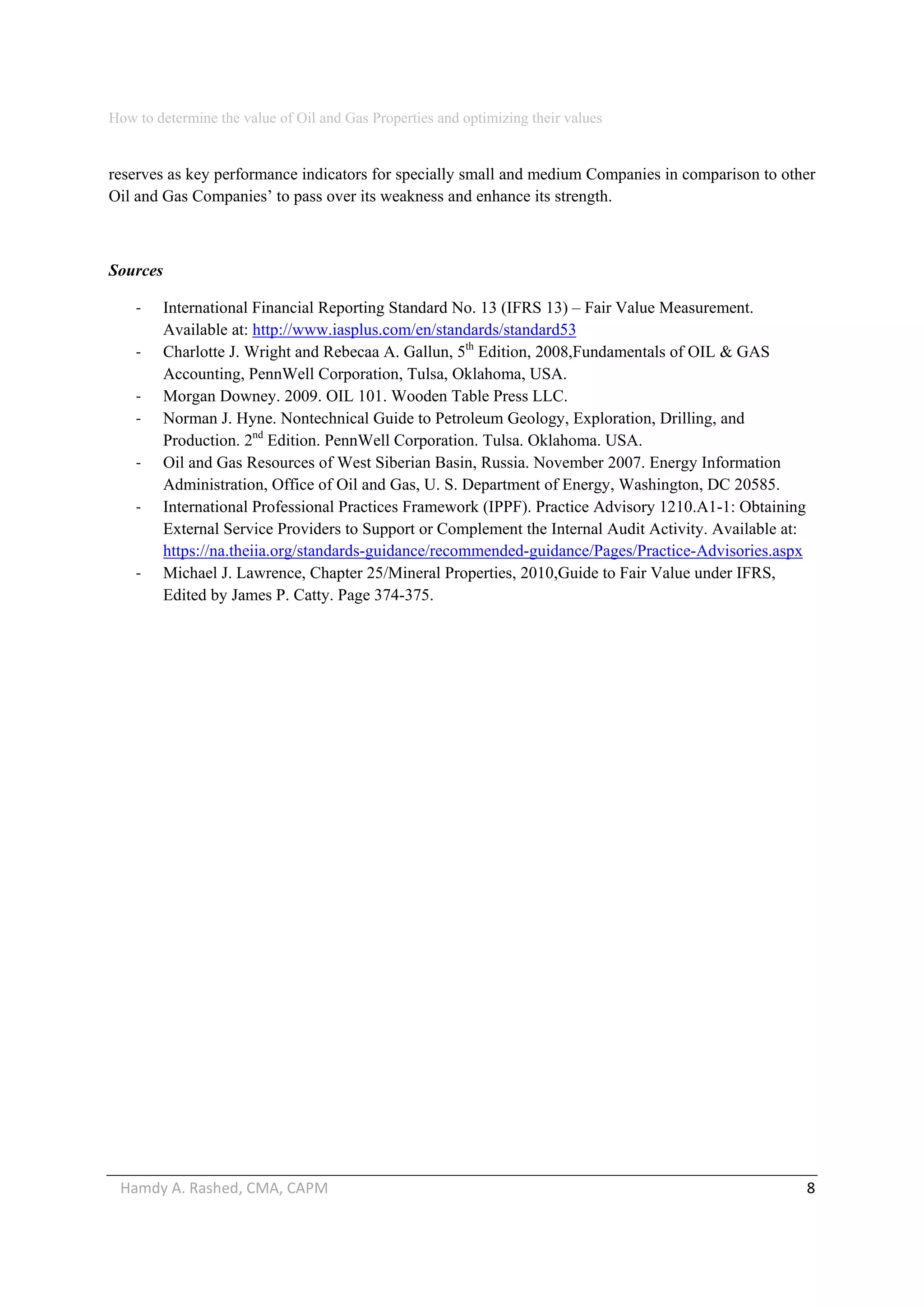 How to determine the value of Oil and Gas Properties and optimizing their values 
Hamdy A. Rashed, CMA, CAPM                                                                                                   8 
reserves as key performance indicators for specially small and medium Companies in comparison to other
Oil and Gas Companies’ to pass over its weakness and enhance its strength.
Sources
‐ International Financial Reporting Standard No. 13 (IFRS 13) – Fair Value Measurement.
Available at: http://www.iasplus.com/en/standards/standard53
‐ Charlotte J. Wright and Rebecaa A. Gallun, 5th
Edition, 2008,Fundamentals of OIL & GAS
Accounting, PennWell Corporation, Tulsa, Oklahoma, USA.
‐ Morgan Downey. 2009. OIL 101. Wooden Table Press LLC.
‐ Norman J. Hyne. Nontechnical Guide to Petroleum Geology, Exploration, Drilling, and
Production. 2nd
Edition. PennWell Corporation. Tulsa. Oklahoma. USA.
‐ Oil and Gas Resources of West Siberian Basin, Russia. November 2007. Energy Information
Administration, Office of Oil and Gas, U. S. Department of Energy, Washington, DC 20585.
‐ International Professional Practices Framework (IPPF). Practice Advisory 1210.A1-1: Obtaining
External Service Providers to Support or Complement the Internal Audit Activity. Available at:
https://na.theiia.org/standards-guidance/recommended-guidance/Pages/Practice-Advisories.aspx
‐ Michael J. Lawrence, Chapter 25/Mineral Properties, 2010,Guide to Fair Value under IFRS,
Edited by James P. Catty. Page 374-375.
 