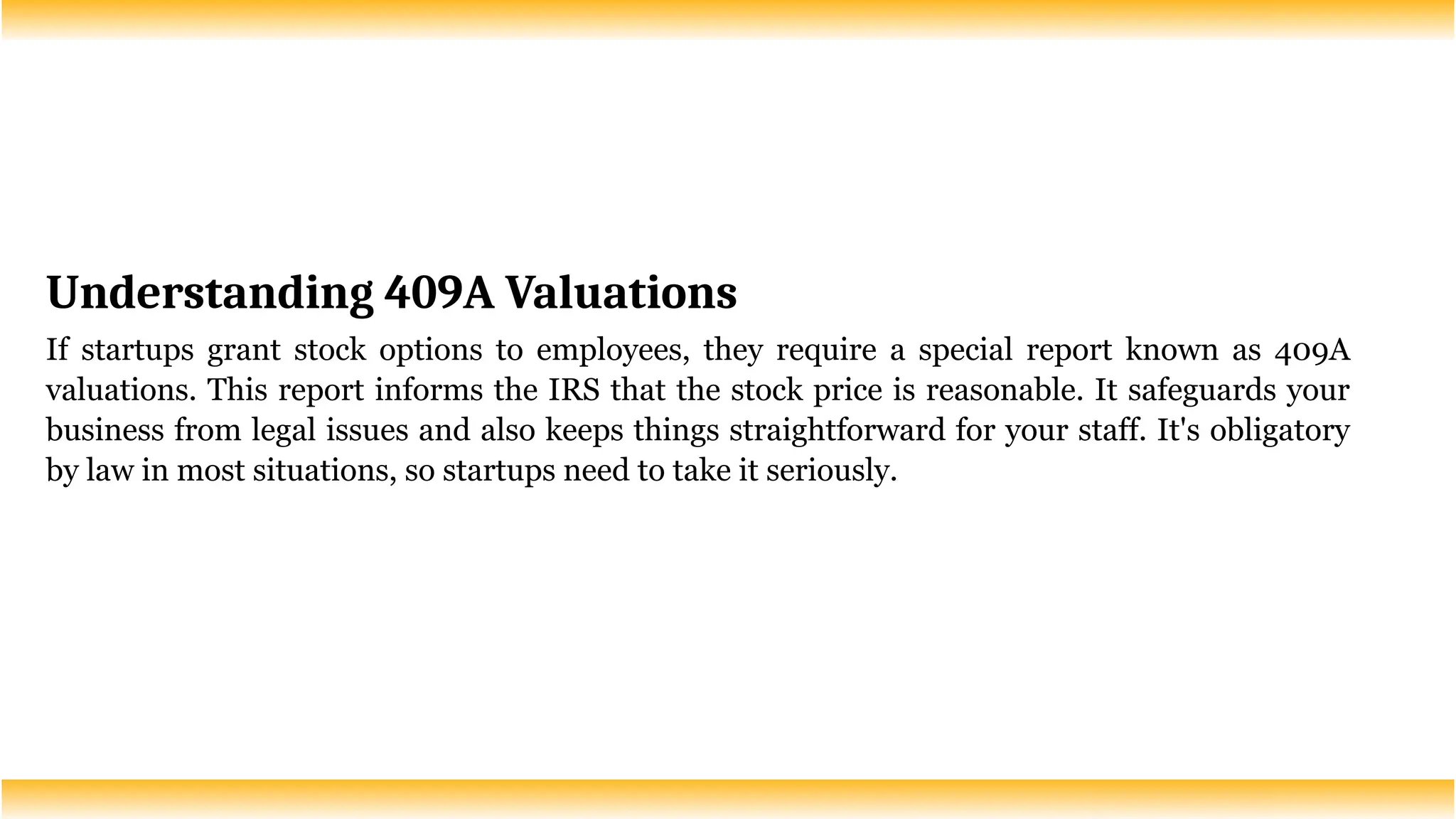 Understanding 409A Valuations
If startups grant stock options to employees, they require a special report known as 409A
valuations. This report informs the IRS that the stock price is reasonable. It safeguards your
business from legal issues and also keeps things straightforward for your staff. It's obligatory
by law in most situations, so startups need to take it seriously.
 