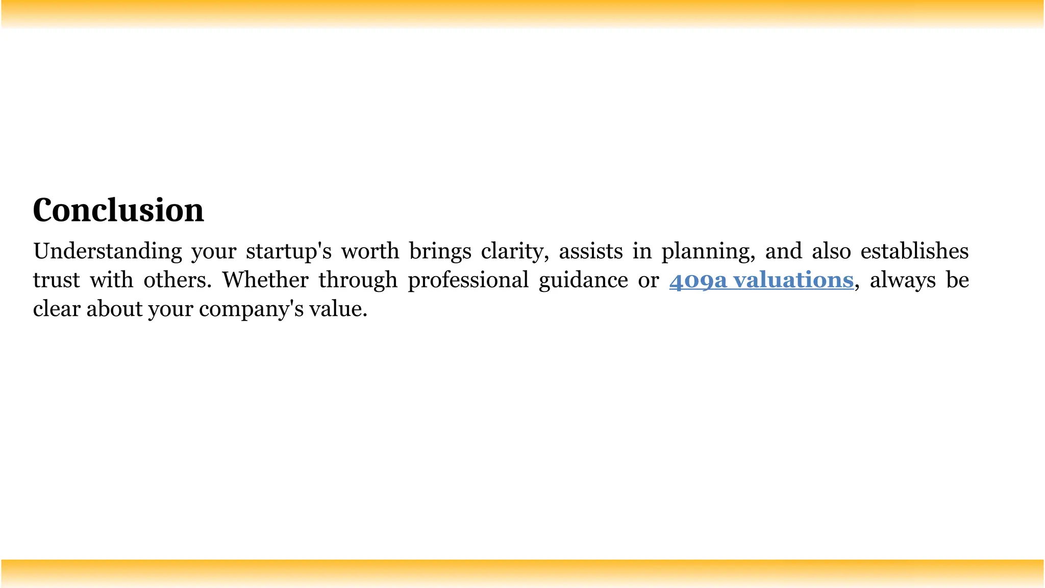 Conclusion
Understanding your startup's worth brings clarity, assists in planning, and also establishes
trust with others. Whether through professional guidance or 409a valuations, always be
clear about your company's value.
 