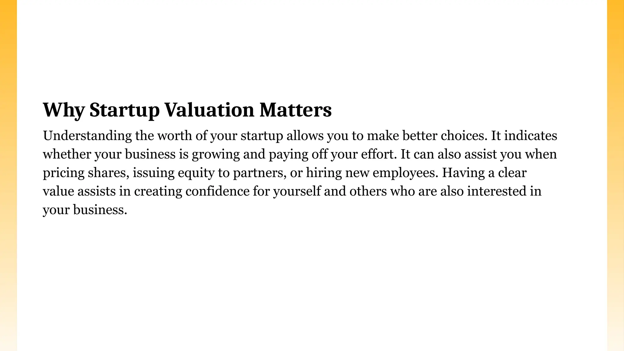 Why Startup Valuation Matters
Understanding the worth of your startup allows you to make better choices. It indicates
whether your business is growing and paying off your effort. It can also assist you when
pricing shares, issuing equity to partners, or hiring new employees. Having a clear
value assists in creating confidence for yourself and others who are also interested in
your business.
 