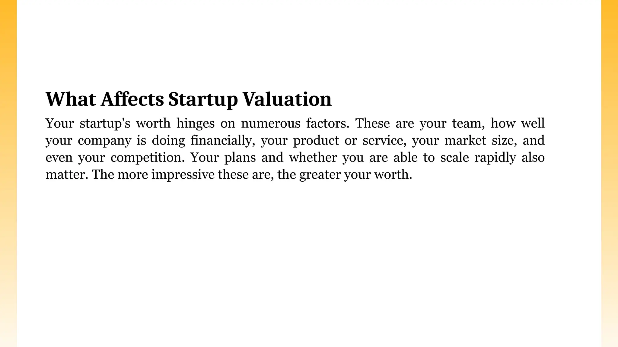 What Affects Startup Valuation
Your startup's worth hinges on numerous factors. These are your team, how well
your company is doing financially, your product or service, your market size, and
even your competition. Your plans and whether you are able to scale rapidly also
matter. The more impressive these are, the greater your worth.
 
