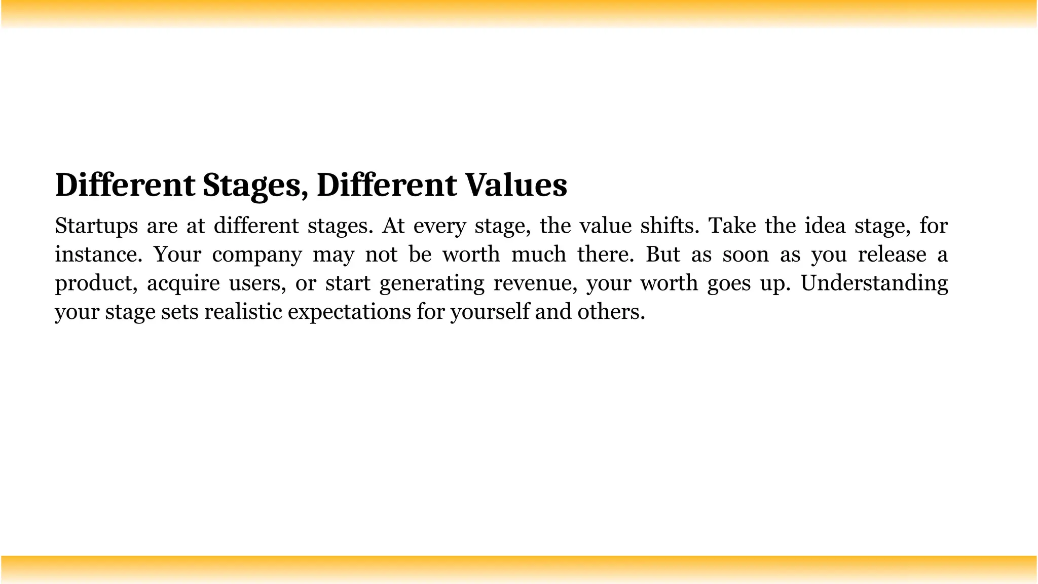 Different Stages, Different Values
Startups are at different stages. At every stage, the value shifts. Take the idea stage, for
instance. Your company may not be worth much there. But as soon as you release a
product, acquire users, or start generating revenue, your worth goes up. Understanding
your stage sets realistic expectations for yourself and others.
 