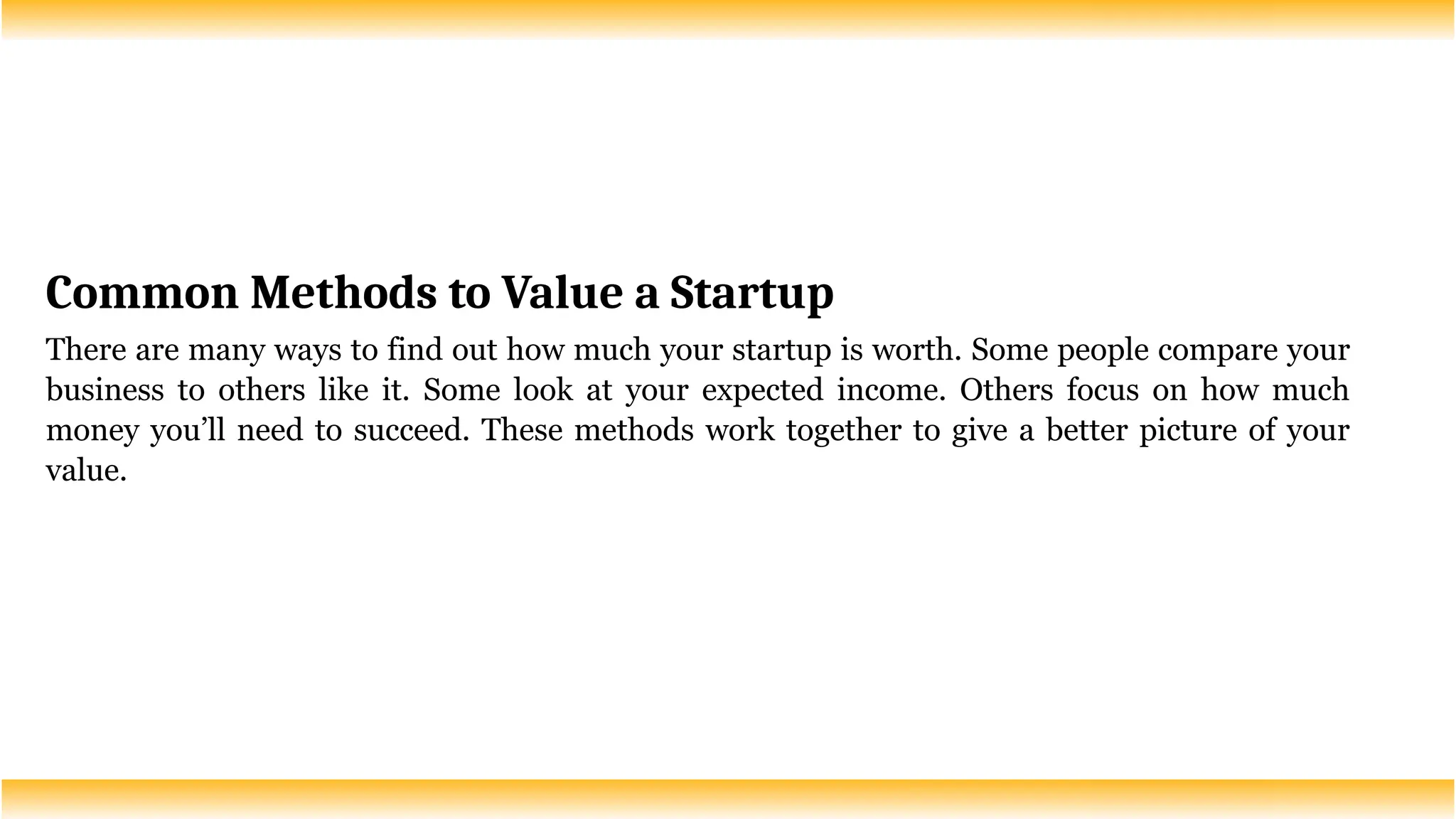 Common Methods to Value a Startup
There are many ways to find out how much your startup is worth. Some people compare your
business to others like it. Some look at your expected income. Others focus on how much
money you’ll need to succeed. These methods work together to give a better picture of your
value.
 