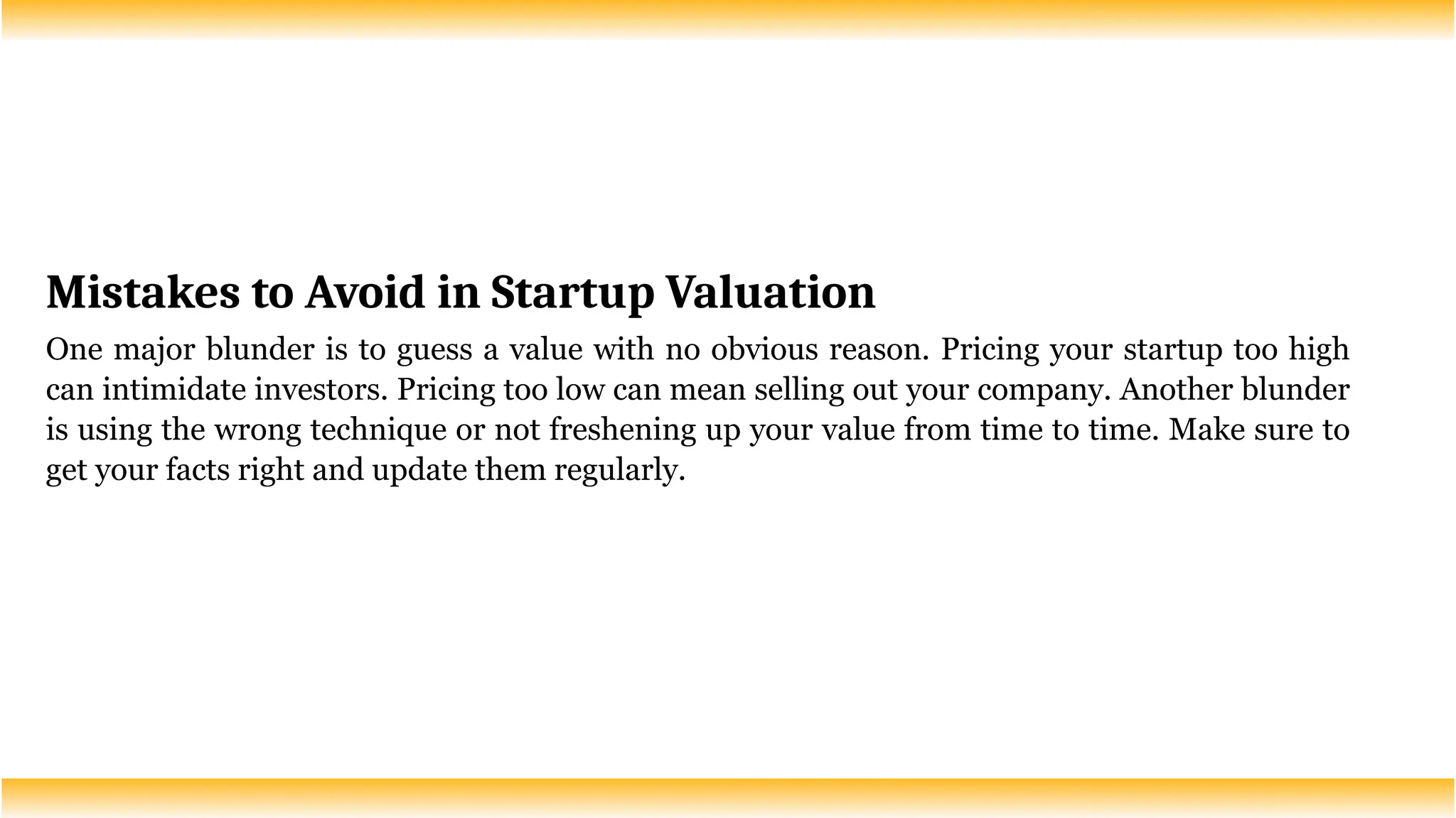 Mistakes to Avoid in Startup Valuation
One major blunder is to guess a value with no obvious reason. Pricing your startup too high
can intimidate investors. Pricing too low can mean selling out your company. Another blunder
is using the wrong technique or not freshening up your value from time to time. Make sure to
get your facts right and update them regularly.
 