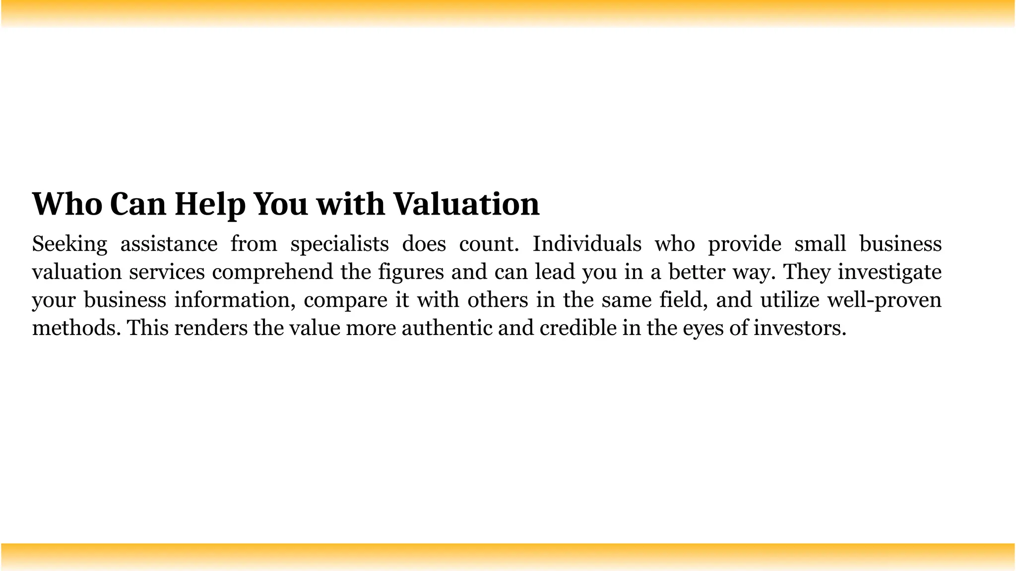 Who Can Help You with Valuation
Seeking assistance from specialists does count. Individuals who provide small business
valuation services comprehend the figures and can lead you in a better way. They investigate
your business information, compare it with others in the same field, and utilize well-proven
methods. This renders the value more authentic and credible in the eyes of investors.
 