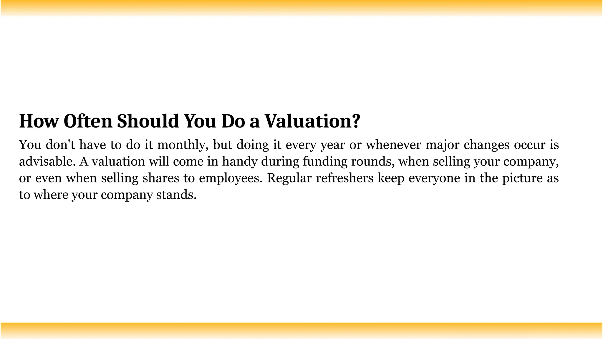How Often Should You Do a Valuation?
You don't have to do it monthly, but doing it every year or whenever major changes occur is
advisable. A valuation will come in handy during funding rounds, when selling your company,
or even when selling shares to employees. Regular refreshers keep everyone in the picture as
to where your company stands.
 