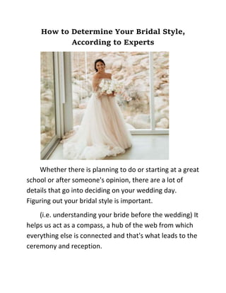 How to Determine Your Bridal Style,
According to Experts
Whether there is planning to do or starting at a great
school or after someone's opinion, there are a lot of
details that go into deciding on your wedding day.
Figuring out your bridal style is important.
(i.e. understanding your bride before the wedding) It
helps us act as a compass, a hub of the web from which
everything else is connected and that's what leads to the
ceremony and reception.
 