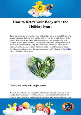 How to Detox Your Body after the
Holiday Feast
Easter has come and gone and we have had our fun. It was an incredible time for
us, and we’re sure that you have had the time of your life as well. However, the
holiday feast has the loathsome habit of putting an extra strain on your body.
Many of us have gained at least 4 extra pounds, we started getting blemishes on
our skin and we’re finding it very difficult to focus these days. These are the
signs that our bodies are packed with toxins, and we should undergo a detox
diet. If you are suffering from the same symptoms, here’s what we at BingoHall
use to get back to full strength!
Detox your body with maple syrup
We took this particular diet straight from Beyoncé’s tips on how to stay fit and
healthy. Every morning, you will have to add a teaspoon of salt to about 1 litre
of warm water. You have to drink it right when you wake up and make sure you
 