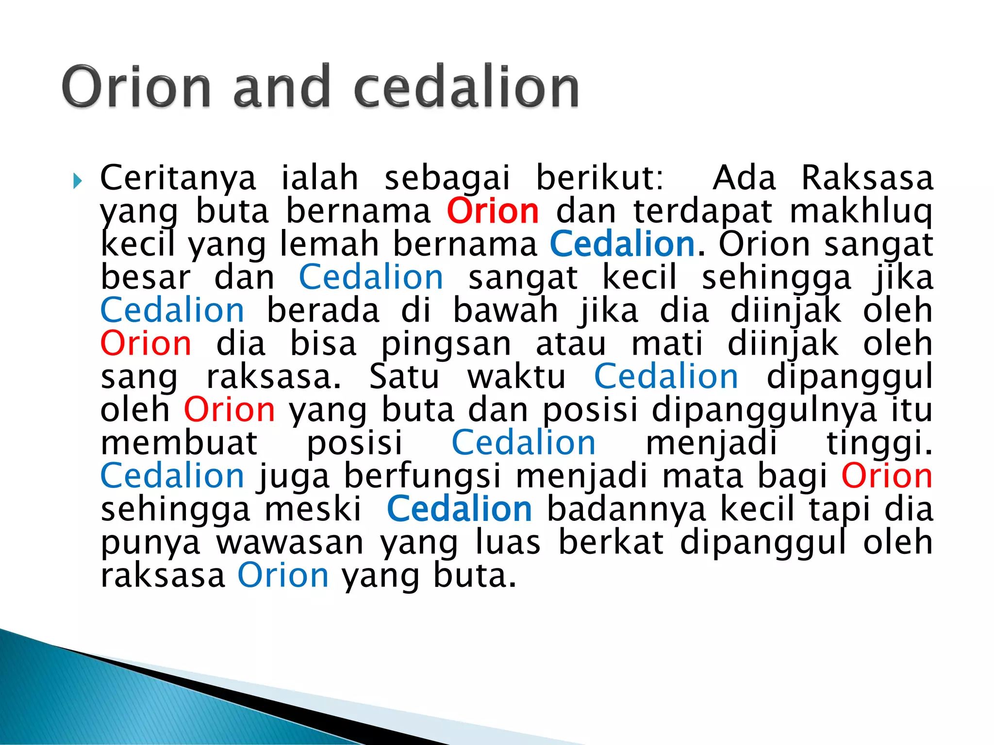  Ceritanya ialah sebagai berikut: Ada Raksasa
yang buta bernama Orion dan terdapat makhluq
kecil yang lemah bernama Cedalion. Orion sangat
besar dan Cedalion sangat kecil sehingga jika
Cedalion berada di bawah jika dia diinjak oleh
Orion dia bisa pingsan atau mati diinjak oleh
sang raksasa. Satu waktu Cedalion dipanggul
oleh Orion yang buta dan posisi dipanggulnya itu
membuat posisi Cedalion menjadi tinggi.
Cedalion juga berfungsi menjadi mata bagi Orion
sehingga meski Cedalion badannya kecil tapi dia
punya wawasan yang luas berkat dipanggul oleh
raksasa Orion yang buta.
 
