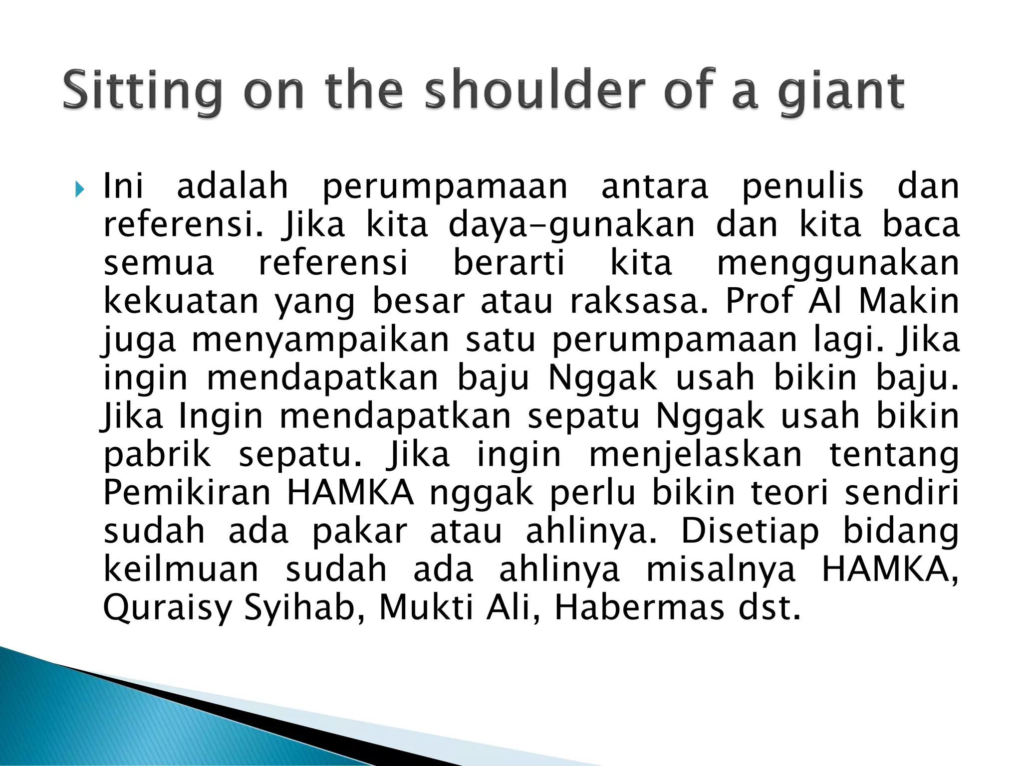  Ini adalah perumpamaan antara penulis dan
referensi. Jika kita daya-gunakan dan kita baca
semua referensi berarti kita menggunakan
kekuatan yang besar atau raksasa. Prof Al Makin
juga menyampaikan satu perumpamaan lagi. Jika
ingin mendapatkan baju Nggak usah bikin baju.
Jika Ingin mendapatkan sepatu Nggak usah bikin
pabrik sepatu. Jika ingin menjelaskan tentang
Pemikiran HAMKA nggak perlu bikin teori sendiri
sudah ada pakar atau ahlinya. Disetiap bidang
keilmuan sudah ada ahlinya misalnya HAMKA,
Quraisy Syihab, Mukti Ali, Habermas dst.
 