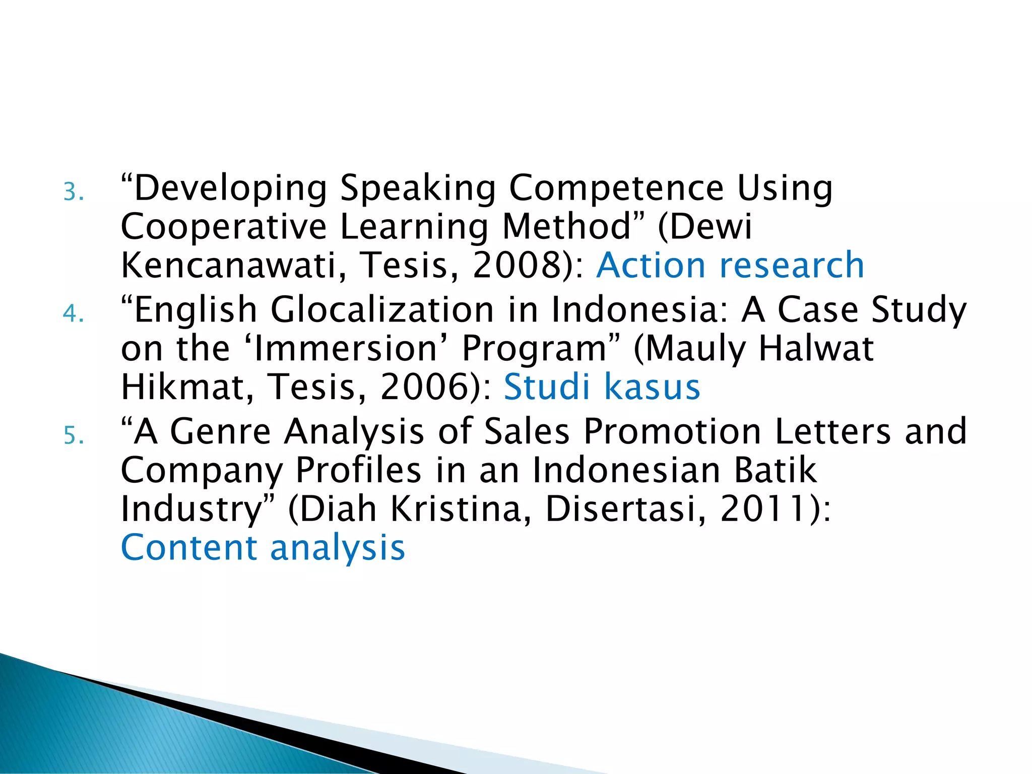3. “Developing Speaking Competence Using
Cooperative Learning Method” (Dewi
Kencanawati, Tesis, 2008): Action research
4. “English Glocalization in Indonesia: A Case Study
on the ‘Immersion’ Program” (Mauly Halwat
Hikmat, Tesis, 2006): Studi kasus
5. “A Genre Analysis of Sales Promotion Letters and
Company Profiles in an Indonesian Batik
Industry” (Diah Kristina, Disertasi, 2011):
Content analysis
 