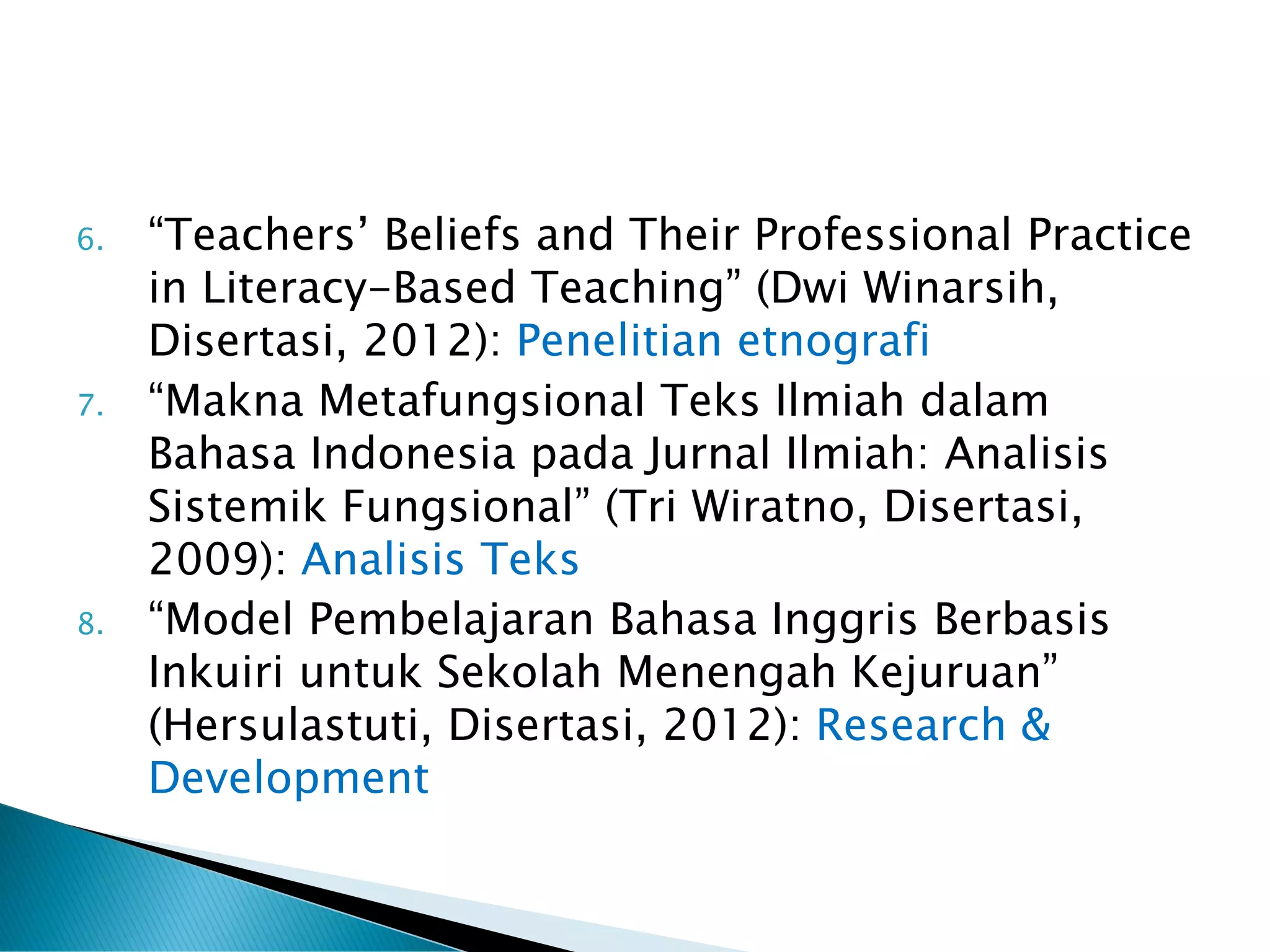 6. “Teachers’ Beliefs and Their Professional Practice
in Literacy-Based Teaching” (Dwi Winarsih,
Disertasi, 2012): Penelitian etnografi
7. “Makna Metafungsional Teks Ilmiah dalam
Bahasa Indonesia pada Jurnal Ilmiah: Analisis
Sistemik Fungsional” (Tri Wiratno, Disertasi,
2009): Analisis Teks
8. “Model Pembelajaran Bahasa Inggris Berbasis
Inkuiri untuk Sekolah Menengah Kejuruan”
(Hersulastuti, Disertasi, 2012): Research &
Development
 