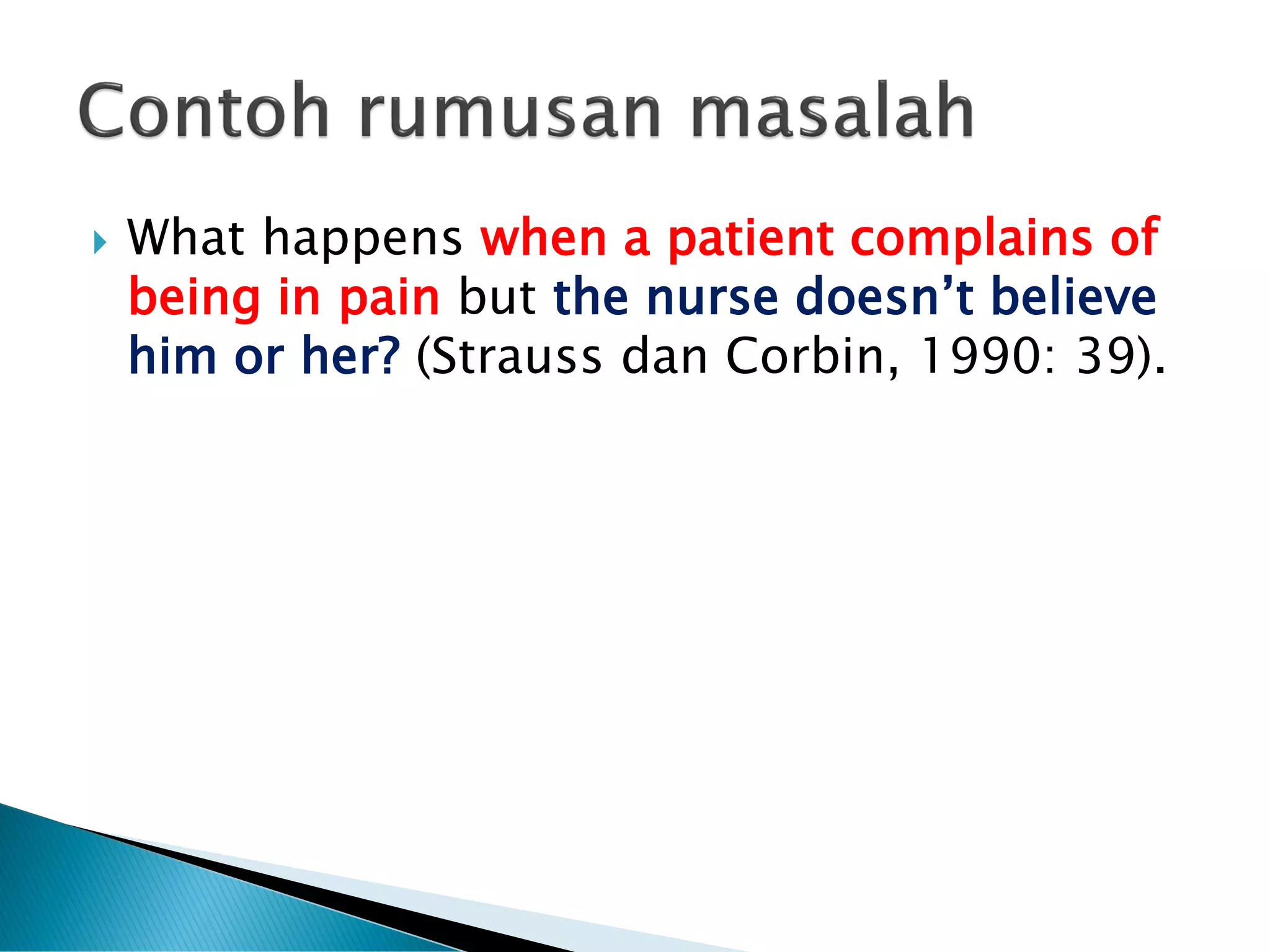  What happens when a patient complains of
being in pain but the nurse doesn’t believe
him or her? (Strauss dan Corbin, 1990: 39).
 