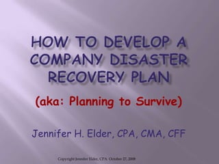 HOW TO DEVELOP A COMPANY DISASTER RECOVERY PLAN (aka: Planning to Survive) Jennifer H. Elder, CPA, CMA, CFF Copyright Jennifer Elder, CPA  October 27, 2008 
