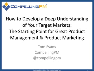 How to Develop a Deep Understanding
of Your Target Markets:
The Starting Point for Great Product
Management & Product Marketing
Tom Evans
CompellingPM
@compellingpm
Copyright 2013 - 2015. The Lûcrum Group, Inc. 1
 