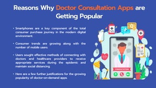 • Smartphones are a key component of the total
consumer purchase journey in the modern digital
environment.
• Consumer trends are growing along with the
number of mobile users.
• Users sought effective methods of connecting with
doctors and healthcare providers to receive
appropriate services during the epidemic and
maintain social distancing.
• Here are a few further justifications for the growing
popularity of doctor-on-demand apps.
Reasons Why Doctor Consultation Apps are
Getting Popular
 