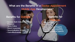 What are the Benefits of a Doctor Appointment
Mobile App Development?
Benefits for Doctors Benefits for
Patients
• Increase Both Online And Offline
Presence
• Serve Online
• Brand Awareness
• Decentralization Of Data
• Cost-effectiveness
• Cost-effective
• Time-Saving
• Easier To Locate Experts
• Comfort And Accessibility
• Increased Healing Capacity
 