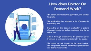 How does Doctor On
Demand Work?
• The patient downloads the application, and creates
his profile.
• The application then suggests a list of experts in
the nearby area.
• Depending on the doctor's availability, a patient
chooses a doctor, as well as a date and time for an
online visit.
• After a thorough examination, the patient is given
treatment or test recommendations by the doctor.
• The doctor or clinic is paid by the patient online,
and the patient receives the doctor's prescriptions
in a distinct folder or file.
 
