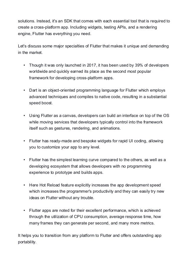solutions. Instead, it's an SDK that comes with each essential tool that is required to
create a cross-platform app. Including widgets, testing APIs, and a rendering
engine, Flutter has everything you need.
Let's discuss some major specialties of Flutter that makes it unique and demanding
in the market.
• Though it was only launched in 2017, it has been used by 39% of developers
worldwide and quickly earned its place as the second most popular
framework for developing cross-platform apps.
• Dart is an object-oriented programming language for Flutter which employs
advanced techniques and compiles to native code, resulting in a substantial
speed boost.
• Using Flutter as a canvas, developers can build an interface on top of the OS
while moving services that developers typically control into the framework
itself such as gestures, rendering, and animations.
• Flutter has ready-made and bespoke widgets for rapid UI coding, allowing
you to customize your app to any level.
• Flutter has the simplest learning curve compared to the others, as well as a
developing ecosystem that allows developers with no programming
experience to prototype and builds apps.
• Here Hot Reload feature explicitly increases the app development speed
which increases the programmer's productivity and they can easily try new
ideas on Flutter without any trouble.
• Flutter apps are noted for their excellent performance, which is achieved
through the utilization of CPU consumption, average response time, how
many frames they can generate per second, and many more metrics.
It helps you to transition from any platform to Flutter and offers outstanding app
portability.
 