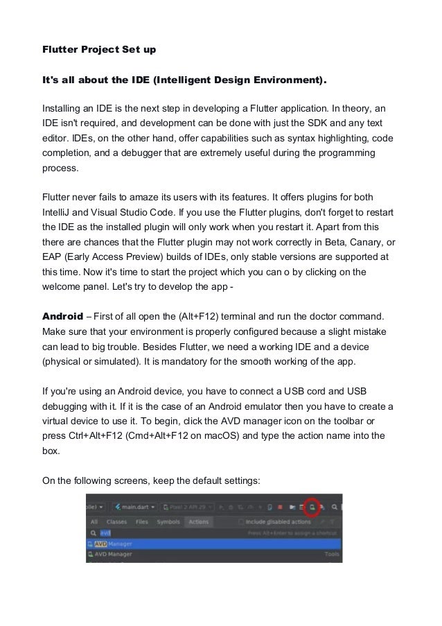 Flutter Project Set up
It's all about the IDE (Intelligent Design Environment).
Installing an IDE is the next step in developing a Flutter application. In theory, an
IDE isn't required, and development can be done with just the SDK and any text
editor. IDEs, on the other hand, offer capabilities such as syntax highlighting, code
completion, and a debugger that are extremely useful during the programming
process.
Flutter never fails to amaze its users with its features. It offers plugins for both
IntelliJ and Visual Studio Code. If you use the Flutter plugins, don't forget to restart
the IDE as the installed plugin will only work when you restart it. Apart from this
there are chances that the Flutter plugin may not work correctly in Beta, Canary, or
EAP (Early Access Preview) builds of IDEs, only stable versions are supported at
this time. Now it's time to start the project which you can o by clicking on the
welcome panel. Let's try to develop the app -
Android – First of all open the (Alt+F12) terminal and run the doctor command.
Make sure that your environment is properly configured because a slight mistake
can lead to big trouble. Besides Flutter, we need a working IDE and a device
(physical or simulated). It is mandatory for the smooth working of the app.
If you're using an Android device, you have to connect a USB cord and USB
debugging with it. If it is the case of an Android emulator then you have to create a
virtual device to use it. To begin, click the AVD manager icon on the toolbar or
press Ctrl+Alt+F12 (Cmd+Alt+F12 on macOS) and type the action name into the
box.
On the following screens, keep the default settings:
 