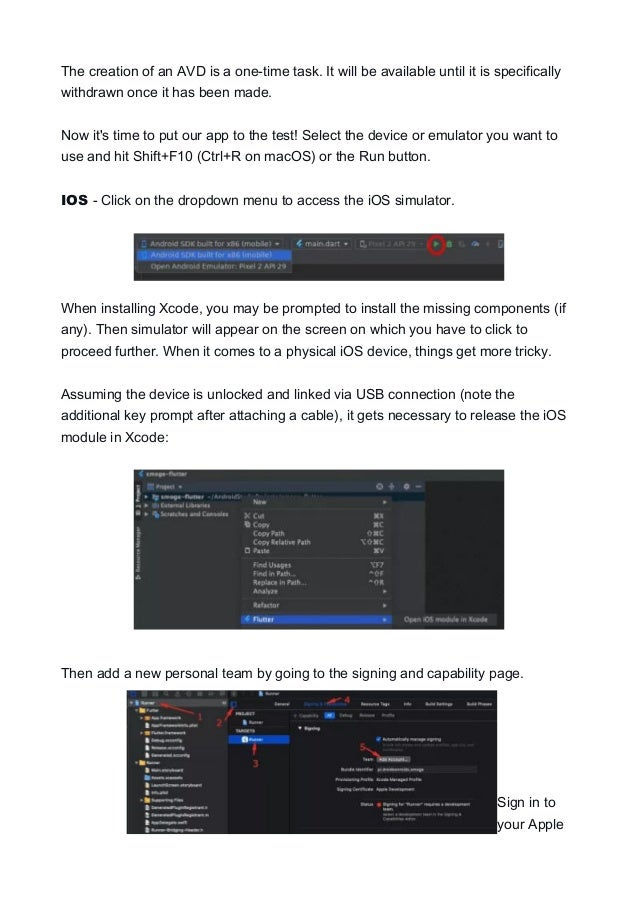The creation of an AVD is a one-time task. It will be available until it is specifically
withdrawn once it has been made.
Now it's time to put our app to the test! Select the device or emulator you want to
use and hit Shift+F10 (Ctrl+R on macOS) or the Run button.
IOS - Click on the dropdown menu to access the iOS simulator.
When installing Xcode, you may be prompted to install the missing components (if
any). Then simulator will appear on the screen on which you have to click to
proceed further. When it comes to a physical iOS device, things get more tricky.
Assuming the device is unlocked and linked via USB connection (note the
additional key prompt after attaching a cable), it gets necessary to release the iOS
module in Xcode:
Then add a new personal team by going to the signing and capability page.
Sign in to
your Apple
 