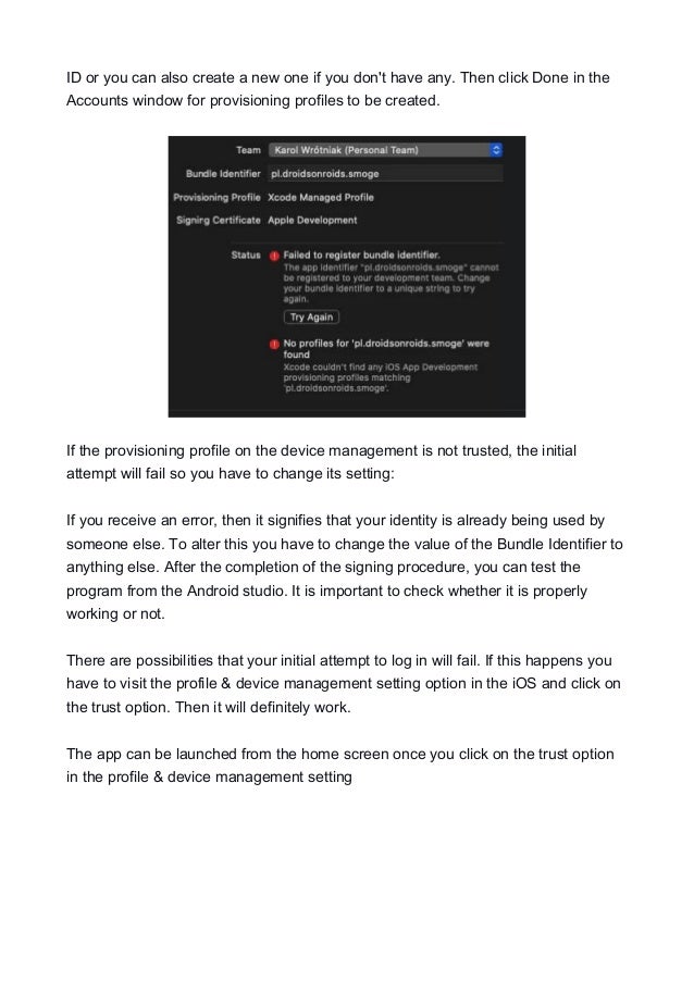 ID or you can also create a new one if you don't have any. Then click Done in the
Accounts window for provisioning profiles to be created.
If the provisioning profile on the device management is not trusted, the initial
attempt will fail so you have to change its setting:
If you receive an error, then it signifies that your identity is already being used by
someone else. To alter this you have to change the value of the Bundle Identifier to
anything else. After the completion of the signing procedure, you can test the
program from the Android studio. It is important to check whether it is properly
working or not.
There are possibilities that your initial attempt to log in will fail. If this happens you
have to visit the profile & device management setting option in the iOS and click on
the trust option. Then it will definitely work.
The app can be launched from the home screen once you click on the trust option
in the profile & device management setting
 