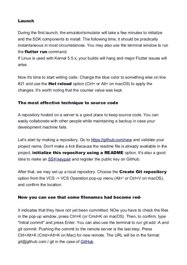 Launch
During the first launch, the emulator/simulator will take a few minutes to initialize
and the SDK components to install. The following time, it should be practically
instantaneous in most circumstances. You may also use the terminal window to run
the flutter run command.
If Linux is used with Kernel 5.5.x, your builds will hang and major Flutter issues will
arise.
Now it's time to start writing code. Change the blue color to something else on line
#21 and use the Hot reload option (Ctrl+ or Alt+ on macOS) to apply the
changes. It's worth noting that the counter value was kept.
The most effective technique to source code
A repository hosted on a server is a good place to keep source code. You can
easily collaborate with other people while maintaining a backup in case your
development machine fails.
Let's start by making a repository. Go to https://github.com/new and validate your
project name. Don't make a tick Because the readme file is already available in the
project, initialize this repository using a README option. It's also a good
idea to make an SSH keypair and register the public key on GitHub.
After that, we may set up a local repository. Choose the Create Git repository
option from the VCS -> VCS Operation pop-up menu (Alt+' or Ctrl+V on macOS),
and confirm the location.
Now you can see that some filenames had become red-
It indicates that they have not yet been committed. NOw you have to check the files
in the pop-up window, press Ctrl+K (or Cmd+K on macOS). Then, to confirm, type
"Initial commit" and press Enter. You can also use the terminal to run git add -A and
git commit. Pushing the commit to the remote server is the last step. Press
Ctrl+Alt+K (Cmd+Alt+K on Mac) for new remote. The URL will be in the format:
git@github.com:/.git in the case of GitHub.
 