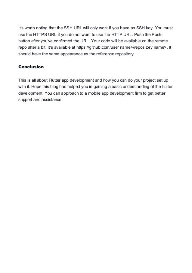It's worth noting that the SSH URL will only work if you have an SSH key. You must
use the HTTPS URL if you do not want to use the HTTP URL. Push the Push-
button after you've confirmed the URL. Your code will be available on the remote
repo after a bit. It's available at https://github.com/user name>/repository name>. It
should have the same appearance as the reference repository.
Conclusion
This is all about Flutter app development and how you can do your project set up
with it. Hope this blog had helped you in gaining a basic understanding of the flutter
development. You can approach to a mobile app development firm to get better
support and assistance.
 