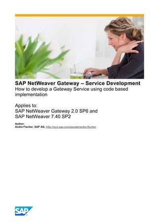 SAP NetWeaver Gateway – Service Development
How to develop a Gateway Service using code based
implementation
Applies to:
SAP NetWeaver Gateway 2.0 SP6 and
SAP NetWeaver 7.40 SP2
Author:
Andre Fischer, SAP AG, http://scn.sap.com/people/andre.fischer
 