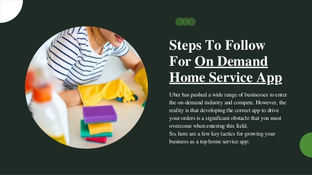 Steps To Follow
For On Demand
Home Service App
Uber has pushed a wide range of businesses to enter
the on-demand industry and compete. However, the
reality is that developing the correct app to drive
your orders is a significant obstacle that you must
overcome when entering this field.
So, here are a few key tactics for growing your
business as a top home service app:
 