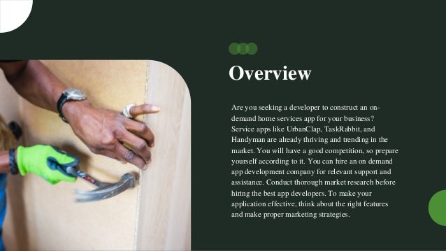 Overview
Are you seeking a developer to construct an on-
demand home services app for your business?
Service apps like UrbanClap, TaskRabbit, and
Handyman are already thriving and trending in the
market. You will have a good competition, so prepare
yourself according to it. You can hire an on demand
app development company for relevant support and
assistance. Conduct thorough market research before
hiring the best app developers. To make your
application effective, think about the right features
and make proper marketing strategies.
 