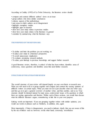 According to Caulley (1992) of La Trobe University, the literature review should:
• compare and contrast different authors’ views on an issue
• group authors who draw similar conclusions
• criticize aspects of the methodology
• note areas in which authors are in disagreement
• highlight exemplary studies
• highlight gaps in research
• show how your study relates to previous studies
• show how your study relates to the literature in general
• conclude by summarising what the literature says
THE PURPOSES OF THE REVIEWARE:
• To define and limit the problem you are working on
• To place your study in a historical perspective
• To avoid unnecessary duplication
• To evaluate promising research methods
• To relate your findings to previous knowledge and suggest further research
A good literature review, therefore, is critical of what has been written, identifies areas of
controversy, raises questions and identifies areas that need further research.
STRUCTURE OFTHE LITERATURE REVIEW
The overall structure of your review will depend largely on your own thesis or research area.
What you will need to do is to group together and compare and contrast the varying opinions of
different writers on certain topics. What you must not do is just describe what one writer says,
and then go on to give a general overview of another writer, and then another, and so on. Your
structure should be dictated instead by topic areas, controversial issues or by questions to which
there are varying approaches and theories. Within each of these sections, you would then discuss
what the different literature argues, remembering to link this to your own purpose.
Linking words are important. If you are grouping together writers with similar opinions, you
would use words or phrases such as: Similarly, in addition, also, again
More importantly, if there is disagreement, you need to indicate clearly that you are aware of this
by the use of linkers such as: however, on the other hand, conversely, nevertheless
 