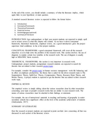 At the end of the review, you should include a summary of what the literature implies, which
again links to your hypothesis or main question.
A standard research literature review is expected to follow the format below:
1. Introduction
2. Conceptual framework
3. Theoretical framework
4. Empirical review
5. Knowledgegap(optional)
6. Summaryof literature
INTRODUCTION: here undergraduate or final year project students are expected to simply spell
out in at least seven (7) what this chapter will contain. As we have it above conceptual
framework, theoretical framework, empirical review, etc. a good introduction gives the project
supervisor kind confidence in his or her project students.
CONCEPTUAL FRAMEWORK: a good conceptual framework will cover all the research
objectives so as to help solve the problem of the research work. This section involves the use of
diagrams to explain certain key variables in the research work. The use of diagram is usually
high in MBA/MSC thesis research.
THEORETICAL FRAMEWORK: this section is very important in research work.
Undergraduate project students, postgraduate research students are expected to search for
theories that are related to their research project topic.
For example, consider the project topic on human resource management: work-life balancing and
its effect on employee productivity; the theory that is suited for the above research topic is The
Segmentation Theory, Spill-Over Theory, Compensation Theory, Resource Drain Theory, and
Border Theory. A project student is expected to get the theories that are related to their research
work/ topic.
EMPIRICAL REVIEW
The empirical review is simply talking about the various researches done by other researchers
concerning your topic or people's research works that are similar to your research work. The
names of various researchers must be attached to their findings or statement.
For example, the use of instructional materials in teaching and learning of geography in senior
secondary schools has a significant effect on the level of the academic achievement of students
(Androameda, 2017)
SUMMARY OF LITERATURE
Here the research or project students are expected to point out their view concerning all that was
discussed in each section of the literature review.
 